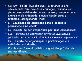 No Art. 53 do ECA diz que: “a criança e o/a adolescente têm direito à educação, visando ao pleno desenvolvimento de sua pessoa, preparo para  exercício da cidadania e qualificação para o trabalho, assegurando-lhes: I – Igualdade de condições para o acesso e permanência na escola; II –Direito de ser respeitado por seus educadores; III – direito de contestar critérios avaliativos, podendo recorrer às instâncias escolares superiores; IV – direito de organização e participação em entidades estudantis; V – Acesso à escola pública e gratuita próxima de sua residência. 
