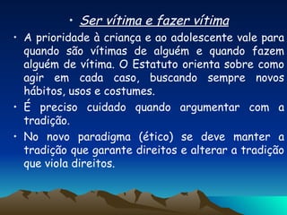Ser vítima e fazer vítima A prioridade à criança e ao adolescente vale para quando são vítimas de alguém e quando fazem alguém de vítima. O Estatuto orienta sobre como agir em cada caso, buscando sempre novos hábitos, usos e costumes. É preciso cuidado quando argumentar com a tradição. No novo paradigma (ético) se deve manter a tradição que garante direitos e alterar a tradição que viola direitos. 