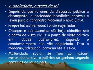 A sociedade, autora da lei Depois de quatro anos de discussão pública e abrangente, a sociedade brasileira aprovou e levou para o Congresso Nacional o novo E.C.A.  Propostas extremadas foram rejeitadas. Crianças e adolescentes são hoje cidadãos sob o ponto de vista civil e o ponto de vista político em idades posteriores, segundo o amadurecimento que vão adquirindo. Isto é moderno, adequado, conveniente e ético.  Maturidade social se tem ao nascer ; maturidades civil e política se ganham segundo critérios da lei do país. 