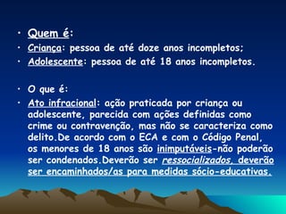 Quem é : Criança : pessoa de até doze anos incompletos; Adolescente : pessoa de até 18 anos incompletos. O que é: Ato infracional : ação praticada por criança ou adolescente, parecida com ações definidas como crime ou contravenção, mas não se caracteriza como delito.De acordo com o ECA e com o Código Penal, os menores de 18 anos são  inimputáveis -não poderão ser condenados.Deverão ser  ressocializados,  deverão ser encaminhados/as para medidas sócio-educativas. 