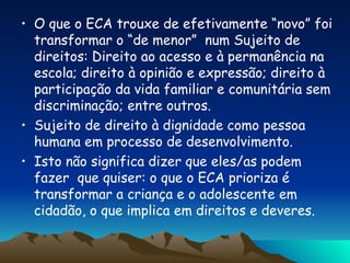 O que o ECA trouxe de efetivamente “novo” foi transformar o “de menor”  num Sujeito de direitos: Direito ao acesso e à permanência na escola; direito à opinião e expressão; direito à participação da vida familiar e comunitária sem discriminação; entre outros. Sujeito de direito à dignidade como pessoa humana em processo de desenvolvimento. Isto não significa dizer que eles/as podem fazer  que quiser: o que o ECA prioriza é transformar a criança e o adolescente em cidadão, o que implica em direitos e deveres. 