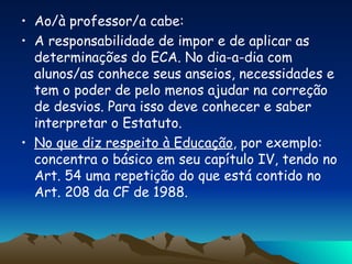 Ao/à professor/a cabe: A responsabilidade de impor e de aplicar as determinações do ECA. No dia-a-dia com alunos/as conhece seus anseios, necessidades e tem o poder de pelo menos ajudar na correção de desvios. Para isso deve conhecer e saber interpretar o Estatuto. No que diz respeito à Educação , por exemplo: concentra o básico em seu capítulo IV, tendo no Art. 54 uma repetição do que está contido no Art. 208 da CF de 1988. 
