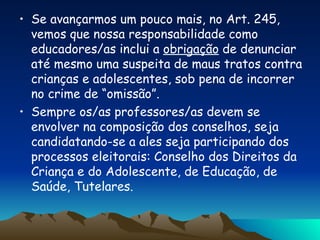 Se avançarmos um pouco mais, no Art. 245, vemos que nossa responsabilidade como educadores/as inclui a  obrigação  de denunciar até mesmo uma suspeita de maus tratos contra crianças e adolescentes, sob pena de incorrer no crime de “omissão”. Sempre os/as professores/as devem se envolver na composição dos conselhos, seja candidatando-se a ales seja participando dos processos eleitorais: Conselho dos Direitos da Criança e do Adolescente, de Educação, de Saúde, Tutelares. 