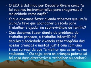 O ECA é definido por Deodato Rivera como “a lei que nos instrumentaliza para chegarmos à maioridade como nação”. O que devemos fazer quando sabemos que um/a aluno/a teve que abandonar a escola para trabalhar e ajudar na sobrevivência da família? Que devemos fazer diante do problema do trabalho precoce, o trabalho infantil? Há séculos a sociedade vivencia essa tragédia das nossas crianças e muitos justificam com uma frase surreal de que “é melhor que estar na rua roubando...” Ou seja, para as crianças pobres só há essa duas alternativas: trabalhar ou roubar? 