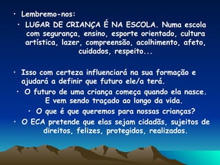 Lembremo-nos: LUGAR DE CRIANÇA É NA ESCOLA. Numa escola com segurança, ensino, esporte orientado, cultura artística, lazer, compreensão, acolhimento, afeto, cuidados, respeito... Isso com certeza influenciará na sua formação e ajudará a definir que futuro ele/a terá. O futuro de uma criança começa quando ela nasce. E vem sendo traçado ao longo da vida.  O que é que queremos para nossas crianças? O ECA pretende que elas sejam cidadãs, sujeitos de direitos, felizes, protegidos, realizados. 