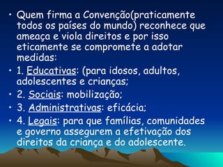 Quem firma a Convenção(praticamente todos os países do mundo) reconhece que ameaça e viola direitos e por isso eticamente se compromete a adotar medidas: 1.  Educativas : (para idosos, adultos, adolescentes e crianças; 2.  Sociais : mobilização; 3.  Administrativas : eficácia; 4.  Legais : para que famílias, comunidades e governo assegurem a efetivação dos direitos da criança e do adolescente. 
