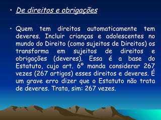 De direitos e obrigações   Quem tem direitos automaticamente tem deveres. Incluir crianças e adolescentes no mundo do Direito (como sujeitos de Direitos) os transforma em sujeitos de direitos e obrigações (deveres). Essa é a base do Estatuto, cujo art. 6º manda considerar 267 vezes (267 artigos) esses direitos e deveres. É um grave erro dizer que o Estatuto não trata de deveres. Trata, sim: 267 vezes. 