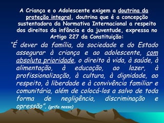 A Criança e o Adolescente exigem a  doutrina da proteção integral , doutrina que é a concepção sustentadora da Normativa Internacional a respeito dos direitos da infância e da juventude, expressa no Artigo 227 da Constituição: “ É dever da família, da sociedade e do Estado assegurar à criança e ao adolescente,  com absoluta prioridade , o direito à vida, à saúde, à alimentação, à educação, ao lazer, à profissionalização, à cultura, à dignidade, ao respeito, à liberdade e à convivência familiar e comunitária, além de colocá-los a salvo de toda forma de negligência, discriminação e opressão”.  (grifo nosso) 