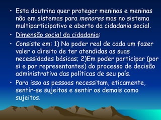 Esta doutrina quer proteger meninos e meninas não em sistemas para  menores  mas no sistema multiparticipativo e aberto da cidadania social. Dimensão social da cidadania : Consiste em: 1) No poder real de cada um fazer valer o direito de ter atendidas as suas necessidades básicas; 2)Em poder participar (por si e por representantes) do processo de decisão administrativa das políticas de seu país. Para isso as pessoas necessitam, eticamente, sentir-se sujeitos e sentir os demais como sujeitos. 