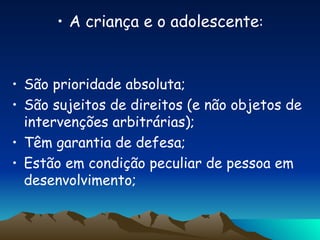A criança e o adolescente : São prioridade absoluta; São sujeitos de direitos (e não objetos de intervenções arbitrárias); Têm garantia de defesa; Estão em condição peculiar de pessoa em desenvolvimento; 