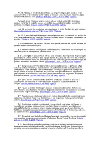 Art. 48. O adotado tem direito de conhecer sua origem biológica, bem como de obter
acesso irrestrito ao processo no qual a medida foi aplicada e seus eventuais incidentes, após
completar 18 (dezoito) anos. (Redação dada pela Lei nº 12.010, de 2009) Vigência

      Parágrafo único. O acesso ao processo de adoção poderá ser também deferido ao
adotado menor de 18 (dezoito) anos, a seu pedido, assegurada orientação e assistência
jurídica e psicológica. (Incluído pela Lei nº 12.010, de 2009) Vigência

     Art. 49. A morte dos adotantes não restabelece o poder familiar dos pais naturais.
(Expressão substituída pela Lei nº 12.010, de 2009) Vigência

     Art. 50. A autoridade judiciária manterá, em cada comarca ou foro regional, um registro de
crianças e adolescentes em condições de serem adotados e outro de pessoas interessadas na
adoção. (Vide Lei nº 12.010, de 2009) Vigência

      § 1º O deferimento da inscrição dar-se-á após prévia consulta aos órgãos técnicos do
juizado, ouvido o Ministério Público.

      § 2º Não será deferida a inscrição se o interessado não satisfazer os requisitos legais, ou
verificada qualquer das hipóteses previstas no art. 29.

     § 3o A inscrição de postulantes à adoção será precedida de um período de preparação
psicossocial e jurídica, orientado pela equipe técnica da Justiça da Infância e da Juventude,
preferencialmente com apoio dos técnicos responsáveis pela execução da política municipal de
garantia do direito à convivência familiar. (Incluído pela Lei nº 12.010, de 2009) Vigência

      § 4o Sempre que possível e recomendável, a preparação referida no § 3o deste artigo
incluirá o contato com crianças e adolescentes em acolhimento familiar ou institucional em
condições de serem adotados, a ser realizado sob a orientação, supervisão e avaliação da
equipe técnica da Justiça da Infância e da Juventude, com apoio dos técnicos responsáveis
pelo programa de acolhimento e pela execução da política municipal de garantia do direito à
convivência familiar. (Incluído pela Lei nº 12.010, de 2009) Vigência

     § 5o Serão criados e implementados cadastros estaduais e nacional de crianças e
adolescentes em condições de serem adotados e de pessoas ou casais habilitados à
adoção. (Incluído pela Lei nº 12.010, de 2009) Vigência

    § 6o Haverá cadastros distintos para pessoas ou casais residentes fora do País, que
somente serão consultados na inexistência de postulantes nacionais habilitados nos cadastros
mencionados no § 5o deste artigo. (Incluído pela Lei nº 12.010, de 2009) Vigência

     § 7o As autoridades estaduais e federais em matéria de adoção terão acesso integral aos
cadastros, incumbindo-lhes a troca de informações e a cooperação mútua, para melhoria do
sistema. (Incluído pela Lei nº 12.010, de 2009) Vigência

      § 8o A autoridade judiciária providenciará, no prazo de 48 (quarenta e oito) horas, a
inscrição das crianças e adolescentes em condições de serem adotados que não tiveram
colocação familiar na comarca de origem, e das pessoas ou casais que tiveram deferida sua
habilitação à adoção nos cadastros estadual e nacional referidos no § 5o deste artigo, sob pena
de responsabilidade. (Incluído pela Lei nº 12.010, de 2009) Vigência

     § 9o Compete à Autoridade Central Estadual zelar pela manutenção e correta alimentação
dos cadastros, com posterior comunicação à Autoridade Central Federal Brasileira. (Incluído
pela Lei nº 12.010, de 2009) Vigência

    § 10. A adoção internacional somente será deferida se, após consulta ao cadastro de
pessoas ou casais habilitados à adoção, mantido pela Justiça da Infância e da Juventude na
comarca, bem como aos cadastros estadual e nacional referidos no § 5o deste artigo, não for
 
