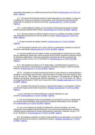 encontrado interessado com residência permanente no Brasil. (Incluído pela Lei nº 12.010, de
2009) Vigência

     § 11. Enquanto não localizada pessoa ou casal interessado em sua adoção, a criança ou
o adolescente, sempre que possível e recomendável, será colocado sob guarda de família
cadastrada em programa de acolhimento familiar. (Incluído pela Lei nº 12.010, de 2009)
Vigência

     § 12. A alimentação do cadastro e a convocação criteriosa dos postulantes à adoção
serão fiscalizadas pelo Ministério Público. (Incluído pela Lei nº 12.010, de 2009) Vigência

     § 13. Somente poderá ser deferida adoção em favor de candidato domiciliado no Brasil
não cadastrado previamente nos termos desta Lei quando: (Incluído pela Lei nº 12.010, de
2009) Vigência

    I - se tratar de pedido de adoção unilateral; (Incluído pela Lei nº 12.010, de 2009)
Vigência

      II - for formulada por parente com o qual a criança ou adolescente mantenha vínculos de
afinidade e afetividade; (Incluído pela Lei nº 12.010, de 2009) Vigência

     III - oriundo o pedido de quem detém a tutela ou guarda legal de criança maior de 3 (três)
anos ou adolescente, desde que o lapso de tempo de convivência comprove a fixação de laços
de afinidade e afetividade, e não seja constatada a ocorrência de má-fé ou qualquer das
situações previstas nos arts. 237 ou 238 desta Lei. (Incluído pela Lei nº 12.010, de 2009)
Vigência

     § 14. Nas hipóteses previstas no § 13 deste artigo, o candidato deverá comprovar, no
curso do procedimento, que preenche os requisitos necessários à adoção, conforme previsto
nesta Lei. (Incluído pela Lei nº 12.010, de 2009) Vigência

     Art. 51. Considera-se adoção internacional aquela na qual a pessoa ou casal postulante é
residente ou domiciliado fora do Brasil, conforme previsto no Artigo 2 da Convenção de Haia,
de 29 de maio de 1993, Relativa à Proteção das Crianças e à Cooperação em Matéria de
Adoção Internacional, aprovada pelo Decreto Legislativo no 1, de 14 de janeiro de 1999, e
promulgada pelo Decreto no 3.087, de 21 de junho de 1999. (Redação dada pela Lei nº 12.010,
de 2009) Vigência

    § 1o A adoção internacional de criança ou adolescente brasileiro ou domiciliado no Brasil
somente terá lugar quando restar comprovado: (Redação dada pela Lei nº 12.010, de 2009)
Vigência

    I - que a colocação em família substituta é a solução adequada ao caso
concreto; (Incluído pela Lei nº 12.010, de 2009) Vigência

      II - que foram esgotadas todas as possibilidades de colocação da criança ou adolescente
em família substituta brasileira, após consulta aos cadastros mencionados no art. 50 desta
Lei; (Incluído pela Lei nº 12.010, de 2009) Vigência

     III - que, em se tratando de adoção de adolescente, este foi consultado, por meios
adequados ao seu estágio de desenvolvimento, e que se encontra preparado para a medida,
mediante parecer elaborado por equipe interprofissional, observado o disposto nos §§ 1o e 2o
do art. 28 desta Lei. (Incluído pela Lei nº 12.010, de 2009) Vigência

     § 2o Os brasileiros residentes no exterior terão preferência aos estrangeiros, nos casos de
adoção internacional de criança ou adolescente brasileiro. (Redação dada pela Lei nº 12.010,
de 2009) Vigência
 