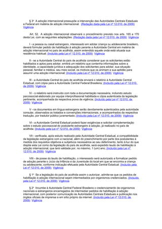 § 3o A adoção internacional pressupõe a intervenção das Autoridades Centrais Estaduais
e Federal em matéria de adoção internacional. (Redação dada pela Lei nº 12.010, de 2009)
Vigência

     Art. 52. A adoção internacional observará o procedimento previsto nos arts. 165 a 170
desta Lei, com as seguintes adaptações: (Redação dada pela Lei nº 12.010, de 2009) Vigência

     I - a pessoa ou casal estrangeiro, interessado em adotar criança ou adolescente brasileiro,
deverá formular pedido de habilitação à adoção perante a Autoridade Central em matéria de
adoção internacional no país de acolhida, assim entendido aquele onde está situada sua
residência habitual; (Incluído pela Lei nº 12.010, de 2009) Vigência

      II - se a Autoridade Central do país de acolhida considerar que os solicitantes estão
habilitados e aptos para adotar, emitirá um relatório que contenha informações sobre a
identidade, a capacidade jurídica e adequação dos solicitantes para adotar, sua situação
pessoal, familiar e médica, seu meio social, os motivos que os animam e sua aptidão para
assumir uma adoção internacional; (Incluído pela Lei nº 12.010, de 2009) Vigência

     III - a Autoridade Central do país de acolhida enviará o relatório à Autoridade Central
Estadual, com cópia para a Autoridade Central Federal Brasileira; (Incluído pela Lei nº 12.010,
de 2009) Vigência

      IV - o relatório será instruído com toda a documentação necessária, incluindo estudo
psicossocial elaborado por equipe interprofissional habilitada e cópia autenticada da legislação
pertinente, acompanhada da respectiva prova de vigência; (Incluído pela Lei nº 12.010, de
2009) Vigência

     V - os documentos em língua estrangeira serão devidamente autenticados pela autoridade
consular, observados os tratados e convenções internacionais, e acompanhados da respectiva
tradução, por tradutor público juramentado; (Incluído pela Lei nº 12.010, de 2009) Vigência

     VI - a Autoridade Central Estadual poderá fazer exigências e solicitar complementação
sobre o estudo psicossocial do postulante estrangeiro à adoção, já realizado no país de
acolhida; (Incluído pela Lei nº 12.010, de 2009) Vigência

     VII - verificada, após estudo realizado pela Autoridade Central Estadual, a compatibilidade
da legislação estrangeira com a nacional, além do preenchimento por parte dos postulantes à
medida dos requisitos objetivos e subjetivos necessários ao seu deferimento, tanto à luz do que
dispõe esta Lei como da legislação do país de acolhida, será expedido laudo de habilitação à
adoção internacional, que terá validade por, no máximo, 1 (um) ano; (Incluído pela Lei nº
12.010, de 2009) Vigência

     VIII - de posse do laudo de habilitação, o interessado será autorizado a formalizar pedido
de adoção perante o Juízo da Infância e da Juventude do local em que se encontra a criança
ou adolescente, conforme indicação efetuada pela Autoridade Central Estadual. (Incluído pela
Lei nº 12.010, de 2009) Vigência

      § 1o Se a legislação do país de acolhida assim o autorizar, admite-se que os pedidos de
habilitação à adoção internacional sejam intermediados por organismos credenciados. (Incluído
pela Lei nº 12.010, de 2009) Vigência

      § 2o Incumbe à Autoridade Central Federal Brasileira o credenciamento de organismos
nacionais e estrangeiros encarregados de intermediar pedidos de habilitação à adoção
internacional, com posterior comunicação às Autoridades Centrais Estaduais e publicação nos
órgãos oficiais de imprensa e em sítio próprio da internet. (Incluído pela Lei nº 12.010, de
2009) Vigência
 