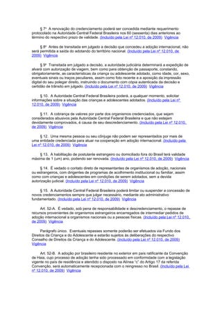 § 7o A renovação do credenciamento poderá ser concedida mediante requerimento
protocolado na Autoridade Central Federal Brasileira nos 60 (sessenta) dias anteriores ao
término do respectivo prazo de validade. (Incluído pela Lei nº 12.010, de 2009) Vigência

     § 8o Antes de transitada em julgado a decisão que concedeu a adoção internacional, não
será permitida a saída do adotando do território nacional. (Incluído pela Lei nº 12.010, de
2009) Vigência

      § 9o Transitada em julgado a decisão, a autoridade judiciária determinará a expedição de
alvará com autorização de viagem, bem como para obtenção de passaporte, constando,
obrigatoriamente, as características da criança ou adolescente adotado, como idade, cor, sexo,
eventuais sinais ou traços peculiares, assim como foto recente e a aposição da impressão
digital do seu polegar direito, instruindo o documento com cópia autenticada da decisão e
certidão de trânsito em julgado. (Incluído pela Lei nº 12.010, de 2009) Vigência

     § 10. A Autoridade Central Federal Brasileira poderá, a qualquer momento, solicitar
informações sobre a situação das crianças e adolescentes adotados. (Incluído pela Lei nº
12.010, de 2009) Vigência

     § 11. A cobrança de valores por parte dos organismos credenciados, que sejam
considerados abusivos pela Autoridade Central Federal Brasileira e que não estejam
devidamente comprovados, é causa de seu descredenciamento. (Incluído pela Lei nº 12.010,
de 2009) Vigência

     § 12. Uma mesma pessoa ou seu cônjuge não podem ser representados por mais de
uma entidade credenciada para atuar na cooperação em adoção internacional. (Incluído pela
Lei nº 12.010, de 2009) Vigência

    § 13. A habilitação de postulante estrangeiro ou domiciliado fora do Brasil terá validade
máxima de 1 (um) ano, podendo ser renovada. (Incluído pela Lei nº 12.010, de 2009) Vigência

     § 14. É vedado o contato direto de representantes de organismos de adoção, nacionais
ou estrangeiros, com dirigentes de programas de acolhimento institucional ou familiar, assim
como com crianças e adolescentes em condições de serem adotados, sem a devida
autorização judicial. (Incluído pela Lei nº 12.010, de 2009) Vigência

     § 15. A Autoridade Central Federal Brasileira poderá limitar ou suspender a concessão de
novos credenciamentos sempre que julgar necessário, mediante ato administrativo
fundamentado. (Incluído pela Lei nº 12.010, de 2009) Vigência

     Art. 52-A. É vedado, sob pena de responsabilidade e descredenciamento, o repasse de
recursos provenientes de organismos estrangeiros encarregados de intermediar pedidos de
adoção internacional a organismos nacionais ou a pessoas físicas. (Incluído pela Lei nº 12.010,
de 2009) Vigência

      Parágrafo único. Eventuais repasses somente poderão ser efetuados via Fundo dos
Direitos da Criança e do Adolescente e estarão sujeitos às deliberações do respectivo
Conselho de Direitos da Criança e do Adolescente. (Incluído pela Lei nº 12.010, de 2009)
Vigência

     Art. 52-B. A adoção por brasileiro residente no exterior em país ratificante da Convenção
de Haia, cujo processo de adoção tenha sido processado em conformidade com a legislação
vigente no país de residência e atendido o disposto na Alínea “c” do Artigo 17 da referida
Convenção, será automaticamente recepcionada com o reingresso no Brasil. (Incluído pela Lei
nº 12.010, de 2009) Vigência
 