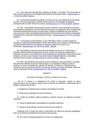 § 1o Caso não tenha sido atendido o disposto na Alínea “c” do Artigo 17 da Convenção de
Haia, deverá a sentença ser homologada pelo Superior Tribunal de Justiça. (Incluído pela Lei
nº 12.010, de 2009) Vigência

     § 2o O pretendente brasileiro residente no exterior em país não ratificante da Convenção
de Haia, uma vez reingressado no Brasil, deverá requerer a homologação da sentença
estrangeira pelo Superior Tribunal de Justiça. (Incluído pela Lei nº 12.010, de 2009) Vigência

     Art. 52-C. Nas adoções internacionais, quando o Brasil for o país de acolhida, a decisão
da autoridade competente do país de origem da criança ou do adolescente será conhecida pela
Autoridade Central Estadual que tiver processado o pedido de habilitação dos pais adotivos,
que comunicará o fato à Autoridade Central Federal e determinará as providências necessárias
à expedição do Certificado de Naturalização Provisório. (Incluído pela Lei nº 12.010, de 2009)
Vigência

     § 1o A Autoridade Central Estadual, ouvido o Ministério Público, somente deixará de
reconhecer os efeitos daquela decisão se restar demonstrado que a adoção é manifestamente
contrária à ordem pública ou não atende ao interesse superior da criança ou do
adolescente. (Incluído pela Lei nº 12.010, de 2009) Vigência

      § 2o Na hipótese de não reconhecimento da adoção, prevista no § 1o deste artigo, o
Ministério Público deverá imediatamente requerer o que for de direito para resguardar os
interesses da criança ou do adolescente, comunicando-se as providências à Autoridade Central
Estadual, que fará a comunicação à Autoridade Central Federal Brasileira e à Autoridade
Central do país de origem. (Incluído pela Lei nº 12.010, de 2009) Vigência

     Art. 52-D. Nas adoções internacionais, quando o Brasil for o país de acolhida e a adoção
não tenha sido deferida no país de origem porque a sua legislação a delega ao país de
acolhida, ou, ainda, na hipótese de, mesmo com decisão, a criança ou o adolescente ser
oriundo de país que não tenha aderido à Convenção referida, o processo de adoção seguirá as
regras da adoção nacional. (Incluído pela Lei nº 12.010, de 2009) Vigência

                                           Capítulo IV

                    Do Direito à Educação, à Cultura, ao Esporte e ao Lazer

      Art. 53. A criança e o adolescente têm direito à educação, visando ao pleno
desenvolvimento de sua pessoa, preparo para o exercício da cidadania e qualificação para o
trabalho, assegurando-se-lhes:

     I - igualdade de condições para o acesso e permanência na escola;

     II - direito de ser respeitado por seus educadores;

     III - direito de contestar critérios avaliativos, podendo recorrer às instâncias escolares
superiores;

     IV - direito de organização e participação em entidades estudantis;

     V - acesso à escola pública e gratuita próxima de sua residência.

    Parágrafo único. É direito dos pais ou responsáveis ter ciência do processo pedagógico,
bem como participar da definição das propostas educacionais.

     Art. 54. É dever do Estado assegurar à criança e ao adolescente:
 
