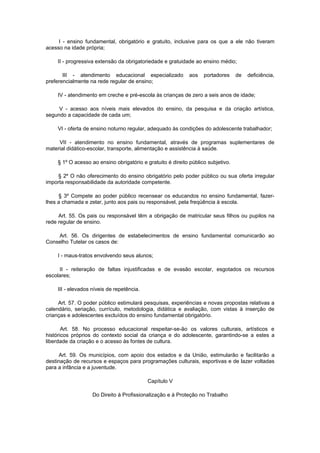 I - ensino fundamental, obrigatório e gratuito, inclusive para os que a ele não tiveram
acesso na idade própria;

    II - progressiva extensão da obrigatoriedade e gratuidade ao ensino médio;

       III - atendimento educacional especializado           aos   portadores     de   deficiência,
preferencialmente na rede regular de ensino;

    IV - atendimento em creche e pré-escola às crianças de zero a seis anos de idade;

     V - acesso aos níveis mais elevados do ensino, da pesquisa e da criação artística,
segundo a capacidade de cada um;

    VI - oferta de ensino noturno regular, adequado às condições do adolescente trabalhador;

     VII - atendimento no ensino fundamental, através de programas suplementares de
material didático-escolar, transporte, alimentação e assistência à saúde.

    § 1º O acesso ao ensino obrigatório e gratuito é direito público subjetivo.

    § 2º O não oferecimento do ensino obrigatório pelo poder público ou sua oferta irregular
importa responsabilidade da autoridade competente.

     § 3º Compete ao poder público recensear os educandos no ensino fundamental, fazer-
lhes a chamada e zelar, junto aos pais ou responsável, pela freqüência à escola.

     Art. 55. Os pais ou responsável têm a obrigação de matricular seus filhos ou pupilos na
rede regular de ensino.

    Art. 56. Os dirigentes de estabelecimentos de ensino fundamental comunicarão ao
Conselho Tutelar os casos de:

    I - maus-tratos envolvendo seus alunos;

     II - reiteração de faltas injustificadas e de evasão escolar, esgotados os recursos
escolares;

    III - elevados níveis de repetência.

     Art. 57. O poder público estimulará pesquisas, experiências e novas propostas relativas a
calendário, seriação, currículo, metodologia, didática e avaliação, com vistas à inserção de
crianças e adolescentes excluídos do ensino fundamental obrigatório.

       Art. 58. No processo educacional respeitar-se-ão os valores culturais, artísticos e
históricos próprios do contexto social da criança e do adolescente, garantindo-se a estes a
liberdade da criação e o acesso às fontes de cultura.

      Art. 59. Os municípios, com apoio dos estados e da União, estimularão e facilitarão a
destinação de recursos e espaços para programações culturais, esportivas e de lazer voltadas
para a infância e a juventude.

                                           Capítulo V

                   Do Direito à Profissionalização e à Proteção no Trabalho
 