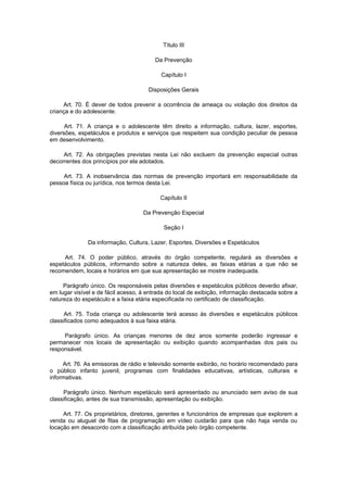 Título III

                                        Da Prevenção

                                           Capítulo I

                                      Disposições Gerais

     Art. 70. É dever de todos prevenir a ocorrência de ameaça ou violação dos direitos da
criança e do adolescente.

      Art. 71. A criança e o adolescente têm direito a informação, cultura, lazer, esportes,
diversões, espetáculos e produtos e serviços que respeitem sua condição peculiar de pessoa
em desenvolvimento.

     Art. 72. As obrigações previstas nesta Lei não excluem da prevenção especial outras
decorrentes dos princípios por ela adotados.

     Art. 73. A inobservância das normas de prevenção importará em responsabilidade da
pessoa física ou jurídica, nos termos desta Lei.

                                          Capítulo II

                                    Da Prevenção Especial

                                            Seção I

              Da informação, Cultura, Lazer, Esportes, Diversões e Espetáculos

     Art. 74. O poder público, através do órgão competente, regulará as diversões e
espetáculos públicos, informando sobre a natureza deles, as faixas etárias a que não se
recomendem, locais e horários em que sua apresentação se mostre inadequada.

     Parágrafo único. Os responsáveis pelas diversões e espetáculos públicos deverão afixar,
em lugar visível e de fácil acesso, à entrada do local de exibição, informação destacada sobre a
natureza do espetáculo e a faixa etária especificada no certificado de classificação.

      Art. 75. Toda criança ou adolescente terá acesso às diversões e espetáculos públicos
classificados como adequados à sua faixa etária.

     Parágrafo único. As crianças menores de dez anos somente poderão ingressar e
permanecer nos locais de apresentação ou exibição quando acompanhadas dos pais ou
responsável.

     Art. 76. As emissoras de rádio e televisão somente exibirão, no horário recomendado para
o público infanto juvenil, programas com finalidades educativas, artísticas, culturais e
informativas.

     Parágrafo único. Nenhum espetáculo será apresentado ou anunciado sem aviso de sua
classificação, antes de sua transmissão, apresentação ou exibição.

     Art. 77. Os proprietários, diretores, gerentes e funcionários de empresas que explorem a
venda ou aluguel de fitas de programação em vídeo cuidarão para que não haja venda ou
locação em desacordo com a classificação atribuída pelo órgão competente.
 