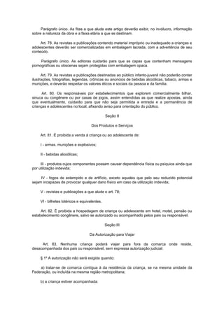 Parágrafo único. As fitas a que alude este artigo deverão exibir, no invólucro, informação
sobre a natureza da obra e a faixa etária a que se destinam.

     Art. 78. As revistas e publicações contendo material impróprio ou inadequado a crianças e
adolescentes deverão ser comercializadas em embalagem lacrada, com a advertência de seu
conteúdo.

     Parágrafo único. As editoras cuidarão para que as capas que contenham mensagens
pornográficas ou obscenas sejam protegidas com embalagem opaca.

      Art. 79. As revistas e publicações destinadas ao público infanto-juvenil não poderão conter
ilustrações, fotografias, legendas, crônicas ou anúncios de bebidas alcoólicas, tabaco, armas e
munições, e deverão respeitar os valores éticos e sociais da pessoa e da família.

      Art. 80. Os responsáveis por estabelecimentos que explorem comercialmente bilhar,
sinuca ou congênere ou por casas de jogos, assim entendidas as que realize apostas, ainda
que eventualmente, cuidarão para que não seja permitida a entrada e a permanência de
crianças e adolescentes no local, afixando aviso para orientação do público.

                                               Seção II

                                     Dos Produtos e Serviços

     Art. 81. É proibida a venda à criança ou ao adolescente de:

     I - armas, munições e explosivos;

     II - bebidas alcoólicas;

     III - produtos cujos componentes possam causar dependência física ou psíquica ainda que
por utilização indevida;

     IV - fogos de estampido e de artifício, exceto aqueles que pelo seu reduzido potencial
sejam incapazes de provocar qualquer dano físico em caso de utilização indevida;

     V - revistas e publicações a que alude o art. 78;

     VI - bilhetes lotéricos e equivalentes.

     Art. 82. É proibida a hospedagem de criança ou adolescente em hotel, motel, pensão ou
estabelecimento congênere, salvo se autorizado ou acompanhado pelos pais ou responsável.

                                               Seção III

                                    Da Autorização para Viajar

     Art. 83. Nenhuma criança poderá viajar para fora da comarca onde reside,
desacompanhada dos pais ou responsável, sem expressa autorização judicial.

     § 1º A autorização não será exigida quando:

    a) tratar-se de comarca contígua à da residência da criança, se na mesma unidade da
Federação, ou incluída na mesma região metropolitana;

     b) a criança estiver acompanhada:
 