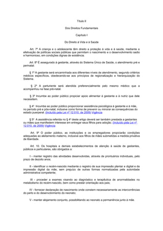 Título II

                                  Dos Direitos Fundamentais

                                           Capítulo I

                                  Do Direito à Vida e à Saúde

      Art. 7º A criança e o adolescente têm direito a proteção à vida e à saúde, mediante a
efetivação de políticas sociais públicas que permitam o nascimento e o desenvolvimento sadio
e harmonioso, em condições dignas de existência.

     Art. 8º É assegurado à gestante, através do Sistema Único de Saúde, o atendimento pré e
perinatal.

     § 1º A gestante será encaminhada aos diferentes níveis de atendimento, segundo critérios
médicos específicos, obedecendo-se aos princípios de regionalização e hierarquização do
Sistema.

     § 2º A parturiente será atendida preferencialmente pelo mesmo médico que a
acompanhou na fase pré-natal.

    § 3º Incumbe ao poder público propiciar apoio alimentar à gestante e à nutriz que dele
necessitem.

     § 4o Incumbe ao poder público proporcionar assistência psicológica à gestante e à mãe,
no período pré e pós-natal, inclusive como forma de prevenir ou minorar as consequências do
estado puerperal. (Incluído pela Lei nº 12.010, de 2009) Vigência

     § 5o A assistência referida no § 4o deste artigo deverá ser também prestada a gestantes
ou mães que manifestem interesse em entregar seus filhos para adoção. (Incluído pela Lei nº
12.010, de 2009) Vigência

      Art. 9º O poder público, as instituições e os empregadores propiciarão condições
adequadas ao aleitamento materno, inclusive aos filhos de mães submetidas a medida privativa
de liberdade.

      Art. 10. Os hospitais e demais estabelecimentos de atenção à saúde de gestantes,
públicos e particulares, são obrigados a:

     I - manter registro das atividades desenvolvidas, através de prontuários individuais, pelo
prazo de dezoito anos;

     II - identificar o recém-nascido mediante o registro de sua impressão plantar e digital e da
impressão digital da mãe, sem prejuízo de outras formas normatizadas pela autoridade
administrativa competente;

     III - proceder a exames visando ao diagnóstico e terapêutica de anormalidades no
metabolismo do recém-nascido, bem como prestar orientação aos pais;

     IV - fornecer declaração de nascimento onde constem necessariamente as intercorrências
do parto e do desenvolvimento do neonato;

     V - manter alojamento conjunto, possibilitando ao neonato a permanência junto à mãe.
 