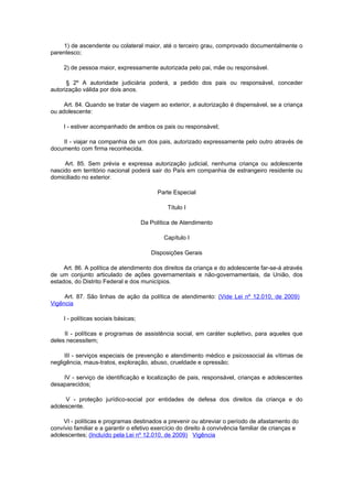 1) de ascendente ou colateral maior, até o terceiro grau, comprovado documentalmente o
parentesco;

     2) de pessoa maior, expressamente autorizada pelo pai, mãe ou responsável.

      § 2º A autoridade judiciária poderá, a pedido dos pais ou responsável, conceder
autorização válida por dois anos.

     Art. 84. Quando se tratar de viagem ao exterior, a autorização é dispensável, se a criança
ou adolescente:

     I - estiver acompanhado de ambos os pais ou responsável;

    II - viajar na companhia de um dos pais, autorizado expressamente pelo outro através de
documento com firma reconhecida.

     Art. 85. Sem prévia e expressa autorização judicial, nenhuma criança ou adolescente
nascido em território nacional poderá sair do País em companhia de estrangeiro residente ou
domiciliado no exterior.

                                            Parte Especial

                                               Título I

                                      Da Política de Atendimento

                                              Capítulo I

                                         Disposições Gerais

     Art. 86. A política de atendimento dos direitos da criança e do adolescente far-se-á através
de um conjunto articulado de ações governamentais e não-governamentais, da União, dos
estados, do Distrito Federal e dos municípios.

     Art. 87. São linhas de ação da política de atendimento: (Vide Lei nº 12.010, de 2009)
Vigência

     I - políticas sociais básicas;

     II - políticas e programas de assistência social, em caráter supletivo, para aqueles que
deles necessitem;

     III - serviços especiais de prevenção e atendimento médico e psicossocial às vítimas de
negligência, maus-tratos, exploração, abuso, crueldade e opressão;

    IV - serviço de identificação e localização de pais, responsável, crianças e adolescentes
desaparecidos;

     V - proteção jurídico-social por entidades de defesa dos direitos da criança e do
adolescente.

     VI - políticas e programas destinados a prevenir ou abreviar o período de afastamento do
convívio familiar e a garantir o efetivo exercício do direito à convivência familiar de crianças e
adolescentes; (Incluído pela Lei nº 12.010, de 2009) Vigência
 