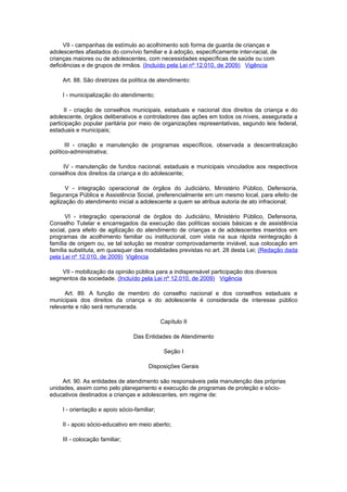VII - campanhas de estímulo ao acolhimento sob forma de guarda de crianças e
adolescentes afastados do convívio familiar e à adoção, especificamente inter-racial, de
crianças maiores ou de adolescentes, com necessidades específicas de saúde ou com
deficiências e de grupos de irmãos. (Incluído pela Lei nº 12.010, de 2009) Vigência

     Art. 88. São diretrizes da política de atendimento:

     I - municipalização do atendimento;

      II - criação de conselhos municipais, estaduais e nacional dos direitos da criança e do
adolescente, órgãos deliberativos e controladores das ações em todos os níveis, assegurada a
participação popular paritária por meio de organizações representativas, segundo leis federal,
estaduais e municipais;

       III - criação e manutenção de programas específicos, observada a descentralização
político-administrativa;

    IV - manutenção de fundos nacional, estaduais e municipais vinculados aos respectivos
conselhos dos direitos da criança e do adolescente;

       V - integração operacional de órgãos do Judiciário, Ministério Público, Defensoria,
Segurança Pública e Assistência Social, preferencialmente em um mesmo local, para efeito de
agilização do atendimento inicial a adolescente a quem se atribua autoria de ato infracional;

      VI - integração operacional de órgãos do Judiciário, Ministério Público, Defensoria,
Conselho Tutelar e encarregados da execução das políticas sociais básicas e de assistência
social, para efeito de agilização do atendimento de crianças e de adolescentes inseridos em
programas de acolhimento familiar ou institucional, com vista na sua rápida reintegração à
família de origem ou, se tal solução se mostrar comprovadamente inviável, sua colocação em
família substituta, em quaisquer das modalidades previstas no art. 28 desta Lei; (Redação dada
pela Lei nº 12.010, de 2009) Vigência

    VII - mobilização da opinião pública para a indispensável participação dos diversos
segmentos da sociedade. (Incluído pela Lei nº 12.010, de 2009) Vigência

      Art. 89. A função de membro do conselho nacional e dos conselhos estaduais e
municipais dos direitos da criança e do adolescente é considerada de interesse público
relevante e não será remunerada.

                                              Capítulo II

                                  Das Entidades de Atendimento

                                               Seção I

                                        Disposições Gerais

     Art. 90. As entidades de atendimento são responsáveis pela manutenção das próprias
unidades, assim como pelo planejamento e execução de programas de proteção e sócio-
educativos destinados a crianças e adolescentes, em regime de:

     I - orientação e apoio sócio-familiar;

     II - apoio sócio-educativo em meio aberto;

     III - colocação familiar;
 