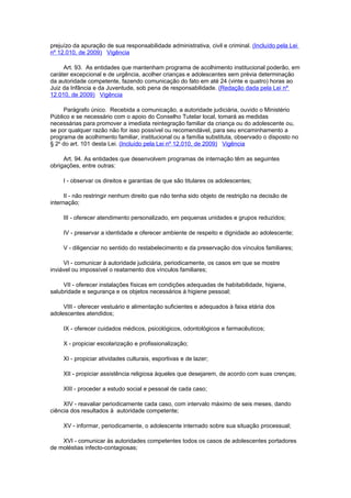 prejuízo da apuração de sua responsabilidade administrativa, civil e criminal. (Incluído pela Lei
nº 12.010, de 2009) Vigência

     Art. 93. As entidades que mantenham programa de acolhimento institucional poderão, em
caráter excepcional e de urgência, acolher crianças e adolescentes sem prévia determinação
da autoridade competente, fazendo comunicação do fato em até 24 (vinte e quatro) horas ao
Juiz da Infância e da Juventude, sob pena de responsabilidade. (Redação dada pela Lei nº
12.010, de 2009) Vigência

     Parágrafo único. Recebida a comunicação, a autoridade judiciária, ouvido o Ministério
Público e se necessário com o apoio do Conselho Tutelar local, tomará as medidas
necessárias para promover a imediata reintegração familiar da criança ou do adolescente ou,
se por qualquer razão não for isso possível ou recomendável, para seu encaminhamento a
programa de acolhimento familiar, institucional ou a família substituta, observado o disposto no
§ 2o do art. 101 desta Lei. (Incluído pela Lei nº 12.010, de 2009) Vigência

     Art. 94. As entidades que desenvolvem programas de internação têm as seguintes
obrigações, entre outras:

     I - observar os direitos e garantias de que são titulares os adolescentes;

      II - não restringir nenhum direito que não tenha sido objeto de restrição na decisão de
internação;

     III - oferecer atendimento personalizado, em pequenas unidades e grupos reduzidos;

     IV - preservar a identidade e oferecer ambiente de respeito e dignidade ao adolescente;

     V - diligenciar no sentido do restabelecimento e da preservação dos vínculos familiares;

     VI - comunicar à autoridade judiciária, periodicamente, os casos em que se mostre
inviável ou impossível o reatamento dos vínculos familiares;

     VII - oferecer instalações físicas em condições adequadas de habitabilidade, higiene,
salubridade e segurança e os objetos necessários à higiene pessoal;

     VIII - oferecer vestuário e alimentação suficientes e adequados à faixa etária dos
adolescentes atendidos;

     IX - oferecer cuidados médicos, psicológicos, odontológicos e farmacêuticos;

     X - propiciar escolarização e profissionalização;

     XI - propiciar atividades culturais, esportivas e de lazer;

     XII - propiciar assistência religiosa àqueles que desejarem, de acordo com suas crenças;

     XIII - proceder a estudo social e pessoal de cada caso;

     XIV - reavaliar periodicamente cada caso, com intervalo máximo de seis meses, dando
ciência dos resultados à autoridade competente;

     XV - informar, periodicamente, o adolescente internado sobre sua situação processual;

    XVI - comunicar às autoridades competentes todos os casos de adolescentes portadores
de moléstias infecto-contagiosas;
 