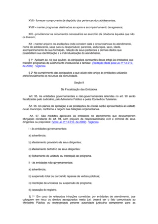 XVII - fornecer comprovante de depósito dos pertences dos adolescentes;

    XVIII - manter programas destinados ao apoio e acompanhamento de egressos;

      XIX - providenciar os documentos necessários ao exercício da cidadania àqueles que não
os tiverem;

     XX - manter arquivo de anotações onde constem data e circunstâncias do atendimento,
nome do adolescente, seus pais ou responsável, parentes, endereços, sexo, idade,
acompanhamento da sua formação, relação de seus pertences e demais dados que
possibilitem sua identificação e a individualização do atendimento.

     § 1o Aplicam-se, no que couber, as obrigações constantes deste artigo às entidades que
mantêm programas de acolhimento institucional e familiar. (Redação dada pela Lei nº 12.010,
de 2009) Vigência

     § 2º No cumprimento das obrigações a que alude este artigo as entidades utilizarão
preferencialmente os recursos da comunidade.

                                            Seção II

                                Da Fiscalização das Entidades

       Art. 95. As entidades governamentais e não-governamentais referidas no art. 90 serão
fiscalizadas pelo Judiciário, pelo Ministério Público e pelos Conselhos Tutelares.

     Art. 96. Os planos de aplicação e as prestações de contas serão apresentados ao estado
ou ao município, conforme a origem das dotações orçamentárias.

      Art. 97. São medidas aplicáveis às entidades de atendimento que descumprirem
obrigação constante do art. 94, sem prejuízo da responsabilidade civil e criminal de seus
dirigentes ou prepostos: (Vide Lei nº 12.010, de 2009) Vigência

    I - às entidades governamentais:

    a) advertência;

    b) afastamento provisório de seus dirigentes;

    c) afastamento definitivo de seus dirigentes;

    d) fechamento de unidade ou interdição de programa.

    II - às entidades não-governamentais:

    a) advertência;

    b) suspensão total ou parcial do repasse de verbas públicas;

    c) interdição de unidades ou suspensão de programa;

    d) cassação do registro.

     § 1o Em caso de reiteradas infrações cometidas por entidades de atendimento, que
coloquem em risco os direitos assegurados nesta Lei, deverá ser o fato comunicado ao
Ministério Público ou representado perante autoridade judiciária competente para as
 