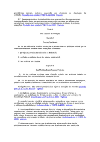 providências cabíveis, inclusive suspensão das atividades                   ou    dissolução    da
entidade. (Redação dada pela Lei nº 12.010, de 2009) Vigência

     § 2o As pessoas jurídicas de direito público e as organizações não governamentais
responderão pelos danos que seus agentes causarem às crianças e aos adolescentes,
caracterizado o descumprimento dos princípios norteadores das atividades de proteção
específica. (Redação dada pela Lei nº 12.010, de 2009) Vigência

                                             Título II

                                    Das Medidas de Proteção

                                            Capítulo I

                                       Disposições Gerais

      Art. 98. As medidas de proteção à criança e ao adolescente são aplicáveis sempre que os
direitos reconhecidos nesta Lei forem ameaçados ou violados:

     I - por ação ou omissão da sociedade ou do Estado;

     II - por falta, omissão ou abuso dos pais ou responsável;

     III - em razão de sua conduta.

                                            Capítulo II

                             Das Medidas Específicas de Proteção

     Art. 99. As medidas previstas neste Capítulo poderão ser aplicadas isolada ou
cumulativamente, bem como substituídas a qualquer tempo.

     Art. 100. Na aplicação das medidas levar-se-ão em conta as necessidades pedagógicas,
preferindo-se aquelas que visem ao fortalecimento dos vínculos familiares e comunitários.

     Parágrafo único. São também princípios que regem a aplicação das medidas: (Incluído
pela Lei nº 12.010, de 2009) Vigência

     I - condição da criança e do adolescente como sujeitos de direitos: crianças e
adolescentes são os titulares dos direitos previstos nesta e em outras Leis, bem como na
Constituição Federal; (Incluído pela Lei nº 12.010, de 2009) Vigência

     II - proteção integral e prioritária: a interpretação e aplicação de toda e qualquer norma
contida nesta Lei deve ser voltada à proteção integral e prioritária dos direitos de que crianças
e adolescentes são titulares; (Incluído pela Lei nº 12.010, de 2009) Vigência

      III - responsabilidade primária e solidária do poder público: a plena efetivação dos direitos
assegurados a crianças e a adolescentes por esta Lei e pela Constituição Federal, salvo nos
casos por esta expressamente ressalvados, é de responsabilidade primária e solidária das 3
(três) esferas de governo, sem prejuízo da municipalização do atendimento e da possibilidade
da execução de programas por entidades não governamentais; (Incluído pela Lei nº 12.010, de
2009) Vigência

      IV - interesse superior da criança e do adolescente: a intervenção deve atender
prioritariamente aos interesses e direitos da criança e do adolescente, sem prejuízo da
 