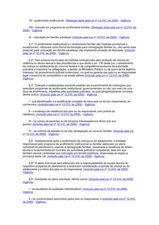 VII - acolhimento institucional; (Redação dada pela Lei nº 12.010, de 2009) Vigência

    VIII - inclusão em programa de acolhimento familiar; (Redação dada pela Lei nº 12.010, de
2009) Vigência

     IX - colocação em família substituta. (Incluído pela Lei nº 12.010, de 2009) Vigência

     § 1o O acolhimento institucional e o acolhimento familiar são medidas provisórias e
excepcionais, utilizáveis como forma de transição para reintegração familiar ou, não sendo esta
possível, para colocação em família substituta, não implicando privação de liberdade. (Incluído
pela Lei nº 12.010, de 2009) Vigência

      § 2o Sem prejuízo da tomada de medidas emergenciais para proteção de vítimas de
violência ou abuso sexual e das providências a que alude o art. 130 desta Lei, o afastamento
da criança ou adolescente do convívio familiar é de competência exclusiva da autoridade
judiciária e importará na deflagração, a pedido do Ministério Público ou de quem tenha legítimo
interesse, de procedimento judicial contencioso, no qual se garanta aos pais ou ao responsável
legal o exercício do contraditório e da ampla defesa.(Incluído pela Lei nº 12.010, de 2009)
Vigência

     § 3o Crianças e adolescentes somente poderão ser encaminhados às instituições que
executam programas de acolhimento institucional, governamentais ou não, por meio de uma
Guia de Acolhimento, expedida pela autoridade judiciária, na qual obrigatoriamente constará,
dentre outros: (Incluído pela Lei nº 12.010, de 2009) Vigência

    I - sua identificação e a qualificação completa de seus pais ou de seu responsável, se
conhecidos; (Incluído pela Lei nº 12.010, de 2009) Vigência

     II - o endereço de residência dos pais ou do responsável, com pontos de
referência; (Incluído pela Lei nº 12.010, de 2009) Vigência

    III - os nomes de parentes ou de terceiros interessados em tê-los sob sua
guarda; (Incluído pela Lei nº 12.010, de 2009) Vigência

     IV - os motivos da retirada ou da não reintegração ao convívio familiar. (Incluído pela Lei
nº 12.010, de 2009) Vigência

      § 4o Imediatamente após o acolhimento da criança ou do adolescente, a entidade
responsável pelo programa de acolhimento institucional ou familiar elaborará um plano
individual de atendimento, visando à reintegração familiar, ressalvada a existência de ordem
escrita e fundamentada em contrário de autoridade judiciária competente, caso em que
também deverá contemplar sua colocação em família substituta, observadas as regras e
princípios desta Lei. (Incluído pela Lei nº 12.010, de 2009) Vigência

     § 5o O plano individual será elaborado sob a responsabilidade da equipe técnica do
respectivo programa de atendimento e levará em consideração a opinião da criança ou do
adolescente e a oitiva dos pais ou do responsável. (Incluído pela Lei nº 12.010, de 2009)
Vigência

    § 6o Constarão do plano individual, dentre outros: (Incluído pela Lei nº 12.010, de 2009)
Vigência

    I - os resultados da avaliação interdisciplinar; (Incluído pela Lei nº 12.010, de 2009)
Vigência

     II - os compromissos assumidos pelos pais ou responsável; e (Incluído pela Lei nº 12.010,
de 2009) Vigência
 