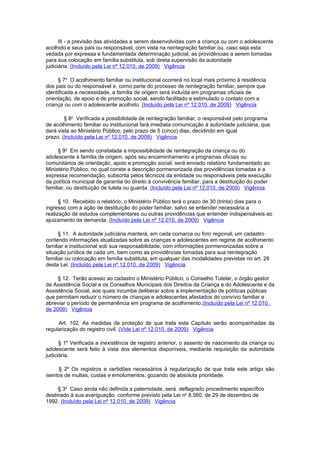 III - a previsão das atividades a serem desenvolvidas com a criança ou com o adolescente
acolhido e seus pais ou responsável, com vista na reintegração familiar ou, caso seja esta
vedada por expressa e fundamentada determinação judicial, as providências a serem tomadas
para sua colocação em família substituta, sob direta supervisão da autoridade
judiciária. (Incluído pela Lei nº 12.010, de 2009) Vigência

     § 7o O acolhimento familiar ou institucional ocorrerá no local mais próximo à residência
dos pais ou do responsável e, como parte do processo de reintegração familiar, sempre que
identificada a necessidade, a família de origem será incluída em programas oficiais de
orientação, de apoio e de promoção social, sendo facilitado e estimulado o contato com a
criança ou com o adolescente acolhido. (Incluído pela Lei nº 12.010, de 2009) Vigência

        § 8o Verificada a possibilidade de reintegração familiar, o responsável pelo programa
de acolhimento familiar ou institucional fará imediata comunicação à autoridade judiciária, que
dará vista ao Ministério Público, pelo prazo de 5 (cinco) dias, decidindo em igual
prazo. (Incluído pela Lei nº 12.010, de 2009) Vigência

      § 9o Em sendo constatada a impossibilidade de reintegração da criança ou do
adolescente à família de origem, após seu encaminhamento a programas oficiais ou
comunitários de orientação, apoio e promoção social, será enviado relatório fundamentado ao
Ministério Público, no qual conste a descrição pormenorizada das providências tomadas e a
expressa recomendação, subscrita pelos técnicos da entidade ou responsáveis pela execução
da política municipal de garantia do direito à convivência familiar, para a destituição do poder
familiar, ou destituição de tutela ou guarda. (Incluído pela Lei nº 12.010, de 2009) Vigência

      § 10. Recebido o relatório, o Ministério Público terá o prazo de 30 (trinta) dias para o
ingresso com a ação de destituição do poder familiar, salvo se entender necessária a
realização de estudos complementares ou outras providências que entender indispensáveis ao
ajuizamento da demanda. (Incluído pela Lei nº 12.010, de 2009) Vigência

      § 11. A autoridade judiciária manterá, em cada comarca ou foro regional, um cadastro
contendo informações atualizadas sobre as crianças e adolescentes em regime de acolhimento
familiar e institucional sob sua responsabilidade, com informações pormenorizadas sobre a
situação jurídica de cada um, bem como as providências tomadas para sua reintegração
familiar ou colocação em família substituta, em qualquer das modalidades previstas no art. 28
desta Lei. (Incluído pela Lei nº 12.010, de 2009) Vigência

     § 12. Terão acesso ao cadastro o Ministério Público, o Conselho Tutelar, o órgão gestor
da Assistência Social e os Conselhos Municipais dos Direitos da Criança e do Adolescente e da
Assistência Social, aos quais incumbe deliberar sobre a implementação de políticas públicas
que permitam reduzir o número de crianças e adolescentes afastados do convívio familiar e
abreviar o período de permanência em programa de acolhimento.(Incluído pela Lei nº 12.010,
de 2009) Vigência

     Art. 102. As medidas de proteção de que trata este Capítulo serão acompanhadas da
regularização do registro civil. (Vide Lei nº 12.010, de 2009) Vigência

      § 1º Verificada a inexistência de registro anterior, o assento de nascimento da criança ou
adolescente será feito à vista dos elementos disponíveis, mediante requisição da autoridade
judiciária.

      § 2º Os registros e certidões necessários à regularização de que trata este artigo são
isentos de multas, custas e emolumentos, gozando de absoluta prioridade.

     § 3o Caso ainda não definida a paternidade, será deflagrado procedimento específico
destinado à sua averiguação, conforme previsto pela Lei no 8.560, de 29 de dezembro de
1992. (Incluído pela Lei nº 12.010, de 2009) Vigência
 