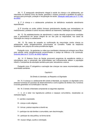 Art. 11. É assegurado atendimento integral à saúde da criança e do adolescente, por
intermédio do Sistema Único de Saúde, garantido o acesso universal e igualitário às ações e
serviços para promoção, proteção e recuperação da saúde. (Redação dada pela Lei nº 11.185,
de 2005)

     § 1º A criança e o adolescente portadores de deficiência receberão atendimento
especializado.

     § 2º Incumbe ao poder público fornecer gratuitamente àqueles que necessitarem os
medicamentos, próteses e outros recursos relativos ao tratamento, habilitação ou reabilitação.

      Art. 12. Os estabelecimentos de atendimento à saúde deverão proporcionar condições
para a permanência em tempo integral de um dos pais ou responsável, nos casos de
internação de criança ou adolescente.

       Art. 13. Os casos de suspeita ou confirmação de maus-tratos contra criança ou
adolescente serão obrigatoriamente comunicados ao Conselho Tutelar da respectiva
localidade, sem prejuízo de outras providências legais.

      Parágrafo único. As gestantes ou mães que manifestem interesse em entregar seus filhos
para adoção serão obrigatoriamente encaminhadas à Justiça da Infância e da Juventude.
(Incluído pela Lei nº 12.010, de 2009) Vigência

      Art. 14. O Sistema Único de Saúde promoverá programas de assistência médica e
odontológica para a prevenção das enfermidades que ordinariamente afetam a população
infantil, e campanhas de educação sanitária para pais, educadores e alunos.

     Parágrafo único. É obrigatória a vacinação das crianças nos casos recomendados pelas
autoridades sanitárias.

                                              Capítulo II

                        Do Direito à Liberdade, ao Respeito e à Dignidade

     Art. 15. A criança e o adolescente têm direito à liberdade, ao respeito e à dignidade como
pessoas humanas em processo de desenvolvimento e como sujeitos de direitos civis, humanos
e sociais garantidos na Constituição e nas leis.

     Art. 16. O direito à liberdade compreende os seguintes aspectos:

       I - ir, vir e estar nos logradouros públicos e espaços comunitários, ressalvadas as
restrições legais;

     II - opinião e expressão;

     III - crença e culto religioso;

     IV - brincar, praticar esportes e divertir-se;

     V - participar da vida familiar e comunitária, sem discriminação;

     VI - participar da vida política, na forma da lei;

     VII - buscar refúgio, auxílio e orientação.
 