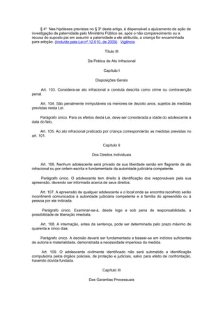 § 4o Nas hipóteses previstas no § 3o deste artigo, é dispensável o ajuizamento de ação de
investigação de paternidade pelo Ministério Público se, após o não comparecimento ou a
recusa do suposto pai em assumir a paternidade a ele atribuída, a criança for encaminhada
para adoção. (Incluído pela Lei nº 12.010, de 2009) Vigência

                                           Título III

                                 Da Prática de Ato Infracional

                                          Capítulo I

                                     Disposições Gerais

     Art. 103. Considera-se ato infracional a conduta descrita como crime ou contravenção
penal.

     Art. 104. São penalmente inimputáveis os menores de dezoito anos, sujeitos às medidas
previstas nesta Lei.

     Parágrafo único. Para os efeitos desta Lei, deve ser considerada a idade do adolescente à
data do fato.

      Art. 105. Ao ato infracional praticado por criança corresponderão as medidas previstas no
art. 101.

                                          Capítulo II

                                   Dos Direitos Individuais

      Art. 106. Nenhum adolescente será privado de sua liberdade senão em flagrante de ato
infracional ou por ordem escrita e fundamentada da autoridade judiciária competente.

     Parágrafo único. O adolescente tem direito à identificação dos responsáveis pela sua
apreensão, devendo ser informado acerca de seus direitos.

     Art. 107. A apreensão de qualquer adolescente e o local onde se encontra recolhido serão
incontinenti comunicados à autoridade judiciária competente e à família do apreendido ou à
pessoa por ele indicada.

      Parágrafo único. Examinar-se-á, desde logo e sob pena de responsabilidade, a
possibilidade de liberação imediata.

     Art. 108. A internação, antes da sentença, pode ser determinada pelo prazo máximo de
quarenta e cinco dias.

     Parágrafo único. A decisão deverá ser fundamentada e basear-se em indícios suficientes
de autoria e materialidade, demonstrada a necessidade imperiosa da medida.

     Art. 109. O adolescente civilmente identificado não será submetido a identificação
compulsória pelos órgãos policiais, de proteção e judiciais, salvo para efeito de confrontação,
havendo dúvida fundada.

                                          Capítulo III

                                 Das Garantias Processuais
 