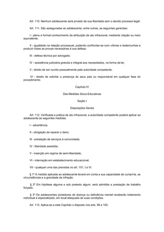 Art. 110. Nenhum adolescente será privado de sua liberdade sem o devido processo legal.

     Art. 111. São asseguradas ao adolescente, entre outras, as seguintes garantias:

     I - pleno e formal conhecimento da atribuição de ato infracional, mediante citação ou meio
equivalente;

     II - igualdade na relação processual, podendo confrontar-se com vítimas e testemunhas e
produzir todas as provas necessárias à sua defesa;

     III - defesa técnica por advogado;

     IV - assistência judiciária gratuita e integral aos necessitados, na forma da lei;

     V - direito de ser ouvido pessoalmente pela autoridade competente;

     VI - direito de solicitar a presença de seus pais ou responsável em qualquer fase do
procedimento.

                                            Capítulo IV

                                 Das Medidas Sócio-Educativas

                                              Seção I

                                         Disposições Gerais

     Art. 112. Verificada a prática de ato infracional, a autoridade competente poderá aplicar ao
adolescente as seguintes medidas:

     I - advertência;

     II - obrigação de reparar o dano;

     III - prestação de serviços à comunidade;

     IV - liberdade assistida;

     V - inserção em regime de semi-liberdade;

     VI - internação em estabelecimento educacional;

     VII - qualquer uma das previstas no art. 101, I a VI.

     § 1º A medida aplicada ao adolescente levará em conta a sua capacidade de cumpri-la, as
circunstâncias e a gravidade da infração.

     § 2º Em hipótese alguma e sob pretexto algum, será admitida a prestação de trabalho
forçado.

      § 3º Os adolescentes portadores de doença ou deficiência mental receberão tratamento
individual e especializado, em local adequado às suas condições.

     Art. 113. Aplica-se a este Capítulo o disposto nos arts. 99 e 100.
 