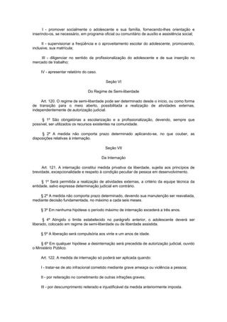 I - promover socialmente o adolescente e sua família, fornecendo-lhes orientação e
inserindo-os, se necessário, em programa oficial ou comunitário de auxílio e assistência social;

      II - supervisionar a freqüência e o aproveitamento escolar do adolescente, promovendo,
inclusive, sua matrícula;

    III - diligenciar no sentido da profissionalização do adolescente e de sua inserção no
mercado de trabalho;

     IV - apresentar relatório do caso.

                                            Seção VI

                                 Do Regime de Semi-liberdade

     Art. 120. O regime de semi-liberdade pode ser determinado desde o início, ou como forma
de transição para o meio aberto, possibilitada a realização de atividades externas,
independentemente de autorização judicial.

     § 1º São obrigatórias a escolarização e a profissionalização, devendo, sempre que
possível, ser utilizados os recursos existentes na comunidade.

     § 2º A medida não comporta prazo determinado aplicando-se, no que couber, as
disposições relativas à internação.

                                            Seção VII

                                          Da Internação

     Art. 121. A internação constitui medida privativa da liberdade, sujeita aos princípios de
brevidade, excepcionalidade e respeito à condição peculiar de pessoa em desenvolvimento.

     § 1º Será permitida a realização de atividades externas, a critério da equipe técnica da
entidade, salvo expressa determinação judicial em contrário.

    § 2º A medida não comporta prazo determinado, devendo sua manutenção ser reavaliada,
mediante decisão fundamentada, no máximo a cada seis meses.

     § 3º Em nenhuma hipótese o período máximo de internação excederá a três anos.

      § 4º Atingido o limite estabelecido no parágrafo anterior, o adolescente deverá ser
liberado, colocado em regime de semi-liberdade ou de liberdade assistida.

     § 5º A liberação será compulsória aos vinte e um anos de idade.

     § 6º Em qualquer hipótese a desinternação será precedida de autorização judicial, ouvido
o Ministério Público.

     Art. 122. A medida de internação só poderá ser aplicada quando:

     I - tratar-se de ato infracional cometido mediante grave ameaça ou violência a pessoa;

     II - por reiteração no cometimento de outras infrações graves;

     III - por descumprimento reiterado e injustificável da medida anteriormente imposta.
 
