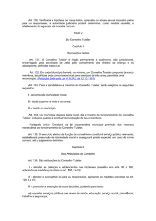 Art. 130. Verificada a hipótese de maus-tratos, opressão ou abuso sexual impostos pelos
pais ou responsável, a autoridade judiciária poderá determinar, como medida cautelar, o
afastamento do agressor da moradia comum.

                                               Título V

                                      Do Conselho Tutelar

                                              Capítulo I

                                       Disposições Gerais

     Art. 131. O Conselho Tutelar é órgão permanente e autônomo, não jurisdicional,
encarregado pela sociedade de zelar pelo cumprimento dos direitos da criança e do
adolescente, definidos nesta Lei.

      Art. 132. Em cada Município haverá, no mínimo, um Conselho Tutelar composto de cinco
membros, escolhidos pela comunidade local para mandato de três anos, permitida uma
recondução. (Redação dada pela Lei nº 8.242, de 12.10.1991)

     Art. 133. Para a candidatura a membro do Conselho Tutelar, serão exigidos os seguintes
requisitos:

     I - reconhecida idoneidade moral;

     II - idade superior a vinte e um anos;

     III - residir no município.

     Art. 134. Lei municipal disporá sobre local, dia e horário de funcionamento do Conselho
Tutelar, inclusive quanto a eventual remuneração de seus membros.

     Parágrafo único. Constará da lei orçamentária municipal previsão dos recursos
necessários ao funcionamento do Conselho Tutelar.

     Art. 135. O exercício efetivo da função de conselheiro constituirá serviço público relevante,
estabelecerá presunção de idoneidade moral e assegurará prisão especial, em caso de crime
comum, até o julgamento definitivo.

                                              Capítulo II

                                   Das Atribuições do Conselho

     Art. 136. São atribuições do Conselho Tutelar:

      I - atender as crianças e adolescentes nas hipóteses previstas nos arts. 98 e 105,
aplicando as medidas previstas no art. 101, I a VII;

     II - atender e aconselhar os pais ou responsável, aplicando as medidas previstas no art.
129, I a VII;

     III - promover a execução de suas decisões, podendo para tanto:

     a) requisitar serviços públicos nas áreas de saúde, educação, serviço social, previdência,
trabalho e segurança;
 