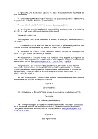 b) representar junto à autoridade judiciária nos casos de descumprimento injustificado de
suas deliberações.

     IV - encaminhar ao Ministério Público notícia de fato que constitua infração administrativa
ou penal contra os direitos da criança ou adolescente;

     V - encaminhar à autoridade judiciária os casos de sua competência;

      VI - providenciar a medida estabelecida pela autoridade judiciária, dentre as previstas no
art. 101, de I a VI, para o adolescente autor de ato infracional;

     VII - expedir notificações;

    VIII - requisitar certidões de nascimento e de óbito de criança ou adolescente quando
necessário;

     IX - assessorar o Poder Executivo local na elaboração da proposta orçamentária para
planos e programas de atendimento dos direitos da criança e do adolescente;

     X - representar, em nome da pessoa e da família, contra a violação dos direitos previstos
no art. 220, § 3º, inciso II, da Constituição Federal;

      XI - representar ao Ministério Público para efeito das ações de perda ou suspensão do
poder familiar, após esgotadas as possibilidades de manutenção da criança ou do adolescente
junto à família natural. (Redação dada pela Lei nº 12.010, de 2009) Vigência

     Parágrafo único. Se, no exercício de suas atribuições, o Conselho Tutelar entender
necessário o afastamento do convívio familiar, comunicará incontinenti o fato ao Ministério
Público, prestando-lhe informações sobre os motivos de tal entendimento e as providências
tomadas para a orientação, o apoio e a promoção social da família. (Incluído pela Lei nº
12.010, de 2009) Vigência

      Art. 137. As decisões do Conselho Tutelar somente poderão ser revistas pela autoridade
judiciária a pedido de quem tenha legítimo interesse.

                                           Capítulo III

                                        Da Competência

     Art. 138. Aplica-se ao Conselho Tutelar a regra de competência constante do art. 147.

                                           Capítulo IV

                                   Da Escolha dos Conselheiros

     Art. 139. O processo para a escolha dos membros do Conselho Tutelar será estabelecido
em lei municipal e realizado sob a responsabilidade do Conselho Municipal dos Direitos da
Criança e do Adolescente, e a fiscalização do Ministério Público. (Redação dada pela Lei nº
8.242, de 12.10.1991)

                                           Capítulo V

                                       Dos Impedimentos
 