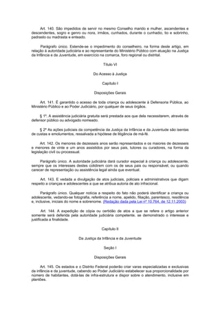Art. 140. São impedidos de servir no mesmo Conselho marido e mulher, ascendentes e
descendentes, sogro e genro ou nora, irmãos, cunhados, durante o cunhadio, tio e sobrinho,
padrasto ou madrasta e enteado.

      Parágrafo único. Estende-se o impedimento do conselheiro, na forma deste artigo, em
relação à autoridade judiciária e ao representante do Ministério Público com atuação na Justiça
da Infância e da Juventude, em exercício na comarca, foro regional ou distrital.

                                           Título VI

                                     Do Acesso à Justiça

                                           Capítulo I

                                      Disposições Gerais

     Art. 141. É garantido o acesso de toda criança ou adolescente à Defensoria Pública, ao
Ministério Público e ao Poder Judiciário, por qualquer de seus órgãos.

     § 1º. A assistência judiciária gratuita será prestada aos que dela necessitarem, através de
defensor público ou advogado nomeado.

     § 2º As ações judiciais da competência da Justiça da Infância e da Juventude são isentas
de custas e emolumentos, ressalvada a hipótese de litigância de má-fé.

      Art. 142. Os menores de dezesseis anos serão representados e os maiores de dezesseis
e menores de vinte e um anos assistidos por seus pais, tutores ou curadores, na forma da
legislação civil ou processual.

     Parágrafo único. A autoridade judiciária dará curador especial à criança ou adolescente,
sempre que os interesses destes colidirem com os de seus pais ou responsável, ou quando
carecer de representação ou assistência legal ainda que eventual.

     Art. 143. E vedada a divulgação de atos judiciais, policiais e administrativos que digam
respeito a crianças e adolescentes a que se atribua autoria de ato infracional.

      Parágrafo único. Qualquer notícia a respeito do fato não poderá identificar a criança ou
adolescente, vedando-se fotografia, referência a nome, apelido, filiação, parentesco, residência
e, inclusive, iniciais do nome e sobrenome. (Redação dada pela Lei nº 10.764, de 12.11.2003)

       Art. 144. A expedição de cópia ou certidão de atos a que se refere o artigo anterior
somente será deferida pela autoridade judiciária competente, se demonstrado o interesse e
justificada a finalidade.

                                          Capítulo II

                            Da Justiça da Infância e da Juventude

                                            Seção I

                                      Disposições Gerais

     Art. 145. Os estados e o Distrito Federal poderão criar varas especializadas e exclusivas
da infância e da juventude, cabendo ao Poder Judiciário estabelecer sua proporcionalidade por
número de habitantes, dotá-las de infra-estrutura e dispor sobre o atendimento, inclusive em
plantões.
 