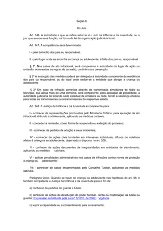 Seção II

                                             Do Juiz

      Art. 146. A autoridade a que se refere esta Lei é o Juiz da Infância e da Juventude, ou o
juiz que exerce essa função, na forma da lei de organização judiciária local.

     Art. 147. A competência será determinada:

     I - pelo domicílio dos pais ou responsável;

     II - pelo lugar onde se encontre a criança ou adolescente, à falta dos pais ou responsável.

     § 1º. Nos casos de ato infracional, será competente a autoridade do lugar da ação ou
omissão, observadas as regras de conexão, continência e prevenção.

     § 2º A execução das medidas poderá ser delegada à autoridade competente da residência
dos pais ou responsável, ou do local onde sediar-se a entidade que abrigar a criança ou
adolescente.

      § 3º Em caso de infração cometida através de transmissão simultânea de rádio ou
televisão, que atinja mais de uma comarca, será competente, para aplicação da penalidade, a
autoridade judiciária do local da sede estadual da emissora ou rede, tendo a sentença eficácia
para todas as transmissoras ou retransmissoras do respectivo estado.

     Art. 148. A Justiça da Infância e da Juventude é competente para:

      I - conhecer de representações promovidas pelo Ministério Público, para apuração de ato
infracional atribuído a adolescente, aplicando as medidas cabíveis;

     II - conceder a remissão, como forma de suspensão ou extinção do processo;

     III - conhecer de pedidos de adoção e seus incidentes;

     IV - conhecer de ações civis fundadas em interesses individuais, difusos ou coletivos
afetos à criança e ao adolescente, observado o disposto no art. 209;

      V - conhecer de ações decorrentes de irregularidades em entidades de atendimento,
aplicando as medidas   cabíveis;

      VI - aplicar penalidades administrativas nos casos de infrações contra norma de proteção
à criança ou adolescente;

     VII - conhecer de casos encaminhados pelo Conselho Tutelar, aplicando as medidas
cabíveis.

    Parágrafo único. Quando se tratar de criança ou adolescente nas hipóteses do art. 98, é
também competente a Justiça da Infância e da Juventude para o fim de:

     a) conhecer de pedidos de guarda e tutela;

     b) conhecer de ações de destituição do poder familiar, perda ou modificação da tutela ou
guarda; (Expressão substituída pela Lei nº 12.010, de 2009) Vigência

     c) suprir a capacidade ou o consentimento para o casamento;
 