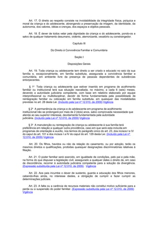 Art. 17. O direito ao respeito consiste na inviolabilidade da integridade física, psíquica e
moral da criança e do adolescente, abrangendo a preservação da imagem, da identidade, da
autonomia, dos valores, idéias e crenças, dos espaços e objetos pessoais.

     Art. 18. É dever de todos velar pela dignidade da criança e do adolescente, pondo-os a
salvo de qualquer tratamento desumano, violento, aterrorizante, vexatório ou constrangedor.

                                          Capítulo III

                        Do Direito à Convivência Familiar e Comunitária

                                            Seção I

                                      Disposições Gerais

      Art. 19. Toda criança ou adolescente tem direito a ser criado e educado no seio da sua
família e, excepcionalmente, em família substituta, assegurada a convivência familiar e
comunitária, em ambiente livre da presença de pessoas dependentes de substâncias
entorpecentes.

      § 1o Toda criança ou adolescente que estiver inserido em programa de acolhimento
familiar ou institucional terá sua situação reavaliada, no máximo, a cada 6 (seis) meses,
devendo a autoridade judiciária competente, com base em relatório elaborado por equipe
interprofissional ou multidisciplinar, decidir de forma fundamentada pela possibilidade de
reintegração familiar ou colocação em família substituta, em quaisquer das modalidades
previstas no art. 28 desta Lei. (Incluído pela Lei nº 12.010, de 2009) Vigência

      § 2o A permanência da criança e do adolescente em programa de acolhimento
institucional não se prolongará por mais de 2 (dois) anos, salvo comprovada necessidade que
atenda ao seu superior interesse, devidamente fundamentada pela autoridade
judiciária. (Incluído pela Lei nº 12.010, de 2009) Vigência

     § 3o A manutenção ou reintegração de criança ou adolescente à sua família terá
preferência em relação a qualquer outra providência, caso em que será esta incluída em
programas de orientação e auxílio, nos termos do parágrafo único do art. 23, dos incisos I e IV
do caput do art. 101 e dos incisos I a IV do caput do art. 129 desta Lei. (Incluído pela Lei nº
12.010, de 2009) Vigência

       Art. 20. Os filhos, havidos ou não da relação do casamento, ou por adoção, terão os
mesmos direitos e qualificações, proibidas quaisquer designações discriminatórias relativas à
filiação.

     Art. 21. O poder familiar será exercido, em igualdade de condições, pelo pai e pela mãe,
na forma do que dispuser a legislação civil, assegurado a qualquer deles o direito de, em caso
de discordância, recorrer à autoridade judiciária competente para a solução da divergência.
(Expressão substituída pela Lei nº 12.010, de 2009) Vigência

     Art. 22. Aos pais incumbe o dever de sustento, guarda e educação dos filhos menores,
cabendo-lhes ainda, no interesse destes, a obrigação de cumprir e fazer cumprir as
determinações judiciais.

     Art. 23. A falta ou a carência de recursos materiais não constitui motivo suficiente para a
perda ou a suspensão do poder familiar. (Expressão substituída pela Lei nº 12.010, de 2009)
Vigência
 