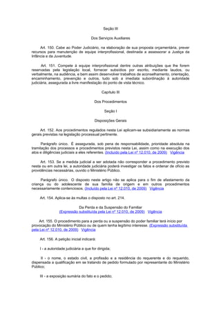 Seção III

                                       Dos Serviços Auxiliares

     Art. 150. Cabe ao Poder Judiciário, na elaboração de sua proposta orçamentária, prever
recursos para manutenção de equipe interprofissional, destinada a assessorar a Justiça da
Infância e da Juventude.

      Art. 151. Compete à equipe interprofissional dentre outras atribuições que lhe forem
reservadas pela legislação local, fornecer subsídios por escrito, mediante laudos, ou
verbalmente, na audiência, e bem assim desenvolver trabalhos de aconselhamento, orientação,
encaminhamento, prevenção e outros, tudo sob a imediata subordinação à autoridade
judiciária, assegurada a livre manifestação do ponto de vista técnico.

                                              Capítulo III

                                         Dos Procedimentos

                                               Seção I

                                         Disposições Gerais

     Art. 152. Aos procedimentos regulados nesta Lei aplicam-se subsidiariamente as normas
gerais previstas na legislação processual pertinente.

      Parágrafo único. É assegurada, sob pena de responsabilidade, prioridade absoluta na
tramitação dos processos e procedimentos previstos nesta Lei, assim como na execução dos
atos e diligências judiciais a eles referentes. (Incluído pela Lei nº 12.010, de 2009) Vigência

     Art. 153. Se a medida judicial a ser adotada não corresponder a procedimento previsto
nesta ou em outra lei, a autoridade judiciária poderá investigar os fatos e ordenar de ofício as
providências necessárias, ouvido o Ministério Público.

     Parágrafo único. O disposto neste artigo não se aplica para o fim de afastamento da
criança ou do adolescente de sua família de origem e em outros procedimentos
necessariamente contenciosos. (Incluído pela Lei nº 12.010, de 2009) Vigência

     Art. 154. Aplica-se às multas o disposto no art. 214.

                            Da Perda e da Suspensão do Familiar
                 (Expressão substituída pela Lei nº 12.010, de 2009) Vigência

    Art. 155. O procedimento para a perda ou a suspensão do poder familiar terá início por
provocação do Ministério Público ou de quem tenha legítimo interesse. (Expressão substituída
pela Lei nº 12.010, de 2009) Vigência

     Art. 156. A petição inicial indicará:

     I - a autoridade judiciária a que for dirigida;

     II - o nome, o estado civil, a profissão e a residência do requerente e do requerido,
dispensada a qualificação em se tratando de pedido formulado por representante do Ministério
Público;

     III - a exposição sumária do fato e o pedido;
 