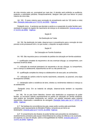 de vinte minutos cada um, prorrogável por mais dez. A decisão será proferida na audiência,
podendo a autoridade judiciária, excepcionalmente, designar data para sua leitura no prazo
máximo de cinco dias.

      Art. 163. O prazo máximo para conclusão do procedimento será de 120 (cento e vinte)
dias. (Redação dada pela Lei nº 12.010, de 2009) Vigência

     Parágrafo único. A sentença que decretar a perda ou a suspensão do poder familiar será
averbada à margem do registro de nascimento da criança ou do adolescente. (Incluído pela Lei
nº 12.010, de 2009) Vigência

                                           Seção III

                                   Da Destituição da Tutela

     Art. 164. Na destituição da tutela, observar-se-á o procedimento para a remoção de tutor
previsto na lei processual civil e, no que couber, o disposto na seção anterior.

                                           Seção IV

                             Da Colocação em Família Substituta

     Art. 165. São requisitos para a concessão de pedidos de colocação em família substituta:

     I - qualificação completa do requerente e de seu eventual cônjuge, ou companheiro, com
expressa anuência deste;

    II - indicação de eventual parentesco do requerente e de seu cônjuge, ou companheiro,
com a criança ou adolescente, especificando se tem ou não parente vivo;

     III - qualificação completa da criança ou adolescente e de seus pais, se conhecidos;

     IV - indicação do cartório onde foi inscrito nascimento, anexando, se possível, uma cópia
da respectiva certidão;

     V - declaração sobre a existência de bens, direitos ou rendimentos relativos à criança ou
ao adolescente.

     Parágrafo único. Em se tratando de adoção, observar-se-ão também os requisitos
específicos.

    Art. 166. Se os pais forem falecidos, tiverem sido destituídos ou suspensos do poder
familiar, ou houverem aderido expressamente ao pedido de colocação em família substituta,
este poderá ser formulado diretamente em cartório, em petição assinada pelos próprios
requerentes, dispensada a assistência de advogado. (Redação dada pela Lei nº 12.010, de
2009) Vigência

      § 1o Na hipótese de concordância dos pais, esses serão ouvidos pela autoridade
judiciária e pelo representante do Ministério Público, tomando-se por termo as
declarações. (Incluído pela Lei nº 12.010, de 2009) Vigência

     § 2o O consentimento dos titulares do poder familiar será precedido de orientações e
esclarecimentos prestados pela equipe interprofissional da Justiça da Infância e da Juventude,
em especial, no caso de adoção, sobre a irrevogabilidade da medida. (Incluído pela Lei nº
12.010, de 2009) Vigência
 