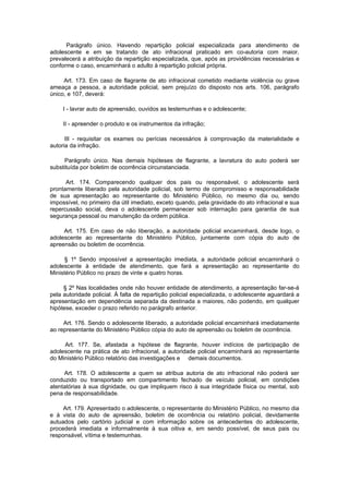 Parágrafo único. Havendo repartição policial especializada para atendimento de
adolescente e em se tratando de ato infracional praticado em co-autoria com maior,
prevalecerá a atribuição da repartição especializada, que, após as providências necessárias e
conforme o caso, encaminhará o adulto à repartição policial própria.

     Art. 173. Em caso de flagrante de ato infracional cometido mediante violência ou grave
ameaça a pessoa, a autoridade policial, sem prejuízo do disposto nos arts. 106, parágrafo
único, e 107, deverá:

     I - lavrar auto de apreensão, ouvidos as testemunhas e o adolescente;

     II - apreender o produto e os instrumentos da infração;

      III - requisitar os exames ou perícias necessários à comprovação da materialidade e
autoria da infração.

     Parágrafo único. Nas demais hipóteses de flagrante, a lavratura do auto poderá ser
substituída por boletim de ocorrência circunstanciada.

      Art. 174. Comparecendo qualquer dos pais ou responsável, o adolescente será
prontamente liberado pela autoridade policial, sob termo de compromisso e responsabilidade
de sua apresentação ao representante do Ministério Público, no mesmo dia ou, sendo
impossível, no primeiro dia útil imediato, exceto quando, pela gravidade do ato infracional e sua
repercussão social, deva o adolescente permanecer sob internação para garantia de sua
segurança pessoal ou manutenção da ordem pública.

     Art. 175. Em caso de não liberação, a autoridade policial encaminhará, desde logo, o
adolescente ao representante do Ministério Público, juntamente com cópia do auto de
apreensão ou boletim de ocorrência.

     § 1º Sendo impossível a apresentação imediata, a autoridade policial encaminhará o
adolescente à entidade de atendimento, que fará a apresentação ao representante do
Ministério Público no prazo de vinte e quatro horas.

     § 2º Nas localidades onde não houver entidade de atendimento, a apresentação far-se-á
pela autoridade policial. À falta de repartição policial especializada, o adolescente aguardará a
apresentação em dependência separada da destinada a maiores, não podendo, em qualquer
hipótese, exceder o prazo referido no parágrafo anterior.

     Art. 176. Sendo o adolescente liberado, a autoridade policial encaminhará imediatamente
ao representante do Ministério Público cópia do auto de apreensão ou boletim de ocorrência.

     Art. 177. Se, afastada a hipótese de flagrante, houver indícios de participação de
adolescente na prática de ato infracional, a autoridade policial encaminhará ao representante
do Ministério Público relatório das investigações e demais documentos.

     Art. 178. O adolescente a quem se atribua autoria de ato infracional não poderá ser
conduzido ou transportado em compartimento fechado de veículo policial, em condições
atentatórias à sua dignidade, ou que impliquem risco à sua integridade física ou mental, sob
pena de responsabilidade.

     Art. 179. Apresentado o adolescente, o representante do Ministério Público, no mesmo dia
e à vista do auto de apreensão, boletim de ocorrência ou relatório policial, devidamente
autuados pelo cartório judicial e com informação sobre os antecedentes do adolescente,
procederá imediata e informalmente à sua oitiva e, em sendo possível, de seus pais ou
responsável, vítima e testemunhas.
 