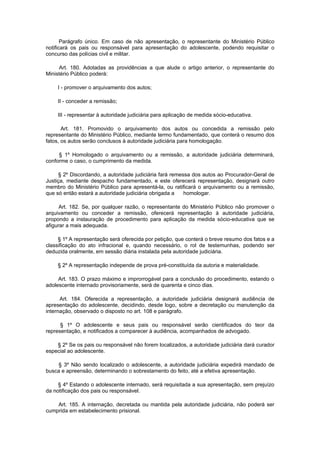 Parágrafo único. Em caso de não apresentação, o representante do Ministério Público
notificará os pais ou responsável para apresentação do adolescente, podendo requisitar o
concurso das polícias civil e militar.

     Art. 180. Adotadas as providências a que alude o artigo anterior, o representante do
Ministério Público poderá:

    I - promover o arquivamento dos autos;

    II - conceder a remissão;

    III - representar à autoridade judiciária para aplicação de medida sócio-educativa.

       Art. 181. Promovido o arquivamento dos autos ou concedida a remissão pelo
representante do Ministério Público, mediante termo fundamentado, que conterá o resumo dos
fatos, os autos serão conclusos à autoridade judiciária para homologação.

     § 1º Homologado o arquivamento ou a remissão, a autoridade judiciária determinará,
conforme o caso, o cumprimento da medida.

     § 2º Discordando, a autoridade judiciária fará remessa dos autos ao Procurador-Geral de
Justiça, mediante despacho fundamentado, e este oferecerá representação, designará outro
membro do Ministério Público para apresentá-la, ou ratificará o arquivamento ou a remissão,
que só então estará a autoridade judiciária obrigada a   homologar.

      Art. 182. Se, por qualquer razão, o representante do Ministério Público não promover o
arquivamento ou conceder a remissão, oferecerá representação à autoridade judiciária,
propondo a instauração de procedimento para aplicação da medida sócio-educativa que se
afigurar a mais adequada.

     § 1º A representação será oferecida por petição, que conterá o breve resumo dos fatos e a
classificação do ato infracional e, quando necessário, o rol de testemunhas, podendo ser
deduzida oralmente, em sessão diária instalada pela autoridade judiciária.

    § 2º A representação independe de prova pré-constituída da autoria e materialidade.

     Art. 183. O prazo máximo e improrrogável para a conclusão do procedimento, estando o
adolescente internado provisoriamente, será de quarenta e cinco dias.

      Art. 184. Oferecida a representação, a autoridade judiciária designará audiência de
apresentação do adolescente, decidindo, desde logo, sobre a decretação ou manutenção da
internação, observado o disposto no art. 108 e parágrafo.

      § 1º O adolescente e seus pais ou responsável serão cientificados do teor da
representação, e notificados a comparecer à audiência, acompanhados de advogado.

    § 2º Se os pais ou responsável não forem localizados, a autoridade judiciária dará curador
especial ao adolescente.

    § 3º Não sendo localizado o adolescente, a autoridade judiciária expedirá mandado de
busca e apreensão, determinando o sobrestamento do feito, até a efetiva apresentação.

     § 4º Estando o adolescente internado, será requisitada a sua apresentação, sem prejuízo
da notificação dos pais ou responsável.

    Art. 185. A internação, decretada ou mantida pela autoridade judiciária, não poderá ser
cumprida em estabelecimento prisional.
 