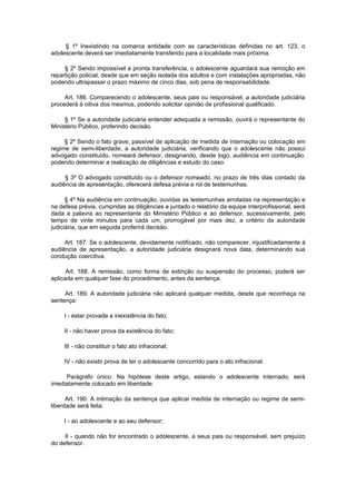 § 1º Inexistindo na comarca entidade com as características definidas no art. 123, o
adolescente deverá ser imediatamente transferido para a localidade mais próxima.

     § 2º Sendo impossível a pronta transferência, o adolescente aguardará sua remoção em
repartição policial, desde que em seção isolada dos adultos e com instalações apropriadas, não
podendo ultrapassar o prazo máximo de cinco dias, sob pena de responsabilidade.

     Art. 186. Comparecendo o adolescente, seus pais ou responsável, a autoridade judiciária
procederá à oitiva dos mesmos, podendo solicitar opinião de profissional qualificado.

     § 1º Se a autoridade judiciária entender adequada a remissão, ouvirá o representante do
Ministério Público, proferindo decisão.

     § 2º Sendo o fato grave, passível de aplicação de medida de internação ou colocação em
regime de semi-liberdade, a autoridade judiciária, verificando que o adolescente não possui
advogado constituído, nomeará defensor, designando, desde logo, audiência em continuação,
podendo determinar a realização de diligências e estudo do caso.

     § 3º O advogado constituído ou o defensor nomeado, no prazo de três dias contado da
audiência de apresentação, oferecerá defesa prévia e rol de testemunhas.

      § 4º Na audiência em continuação, ouvidas as testemunhas arroladas na representação e
na defesa prévia, cumpridas as diligências e juntado o relatório da equipe interprofissional, será
dada a palavra ao representante do Ministério Público e ao defensor, sucessivamente, pelo
tempo de vinte minutos para cada um, prorrogável por mais dez, a critério da autoridade
judiciária, que em seguida proferirá decisão.

     Art. 187. Se o adolescente, devidamente notificado, não comparecer, injustificadamente à
audiência de apresentação, a autoridade judiciária designará nova data, determinando sua
condução coercitiva.

      Art. 188. A remissão, como forma de extinção ou suspensão do processo, poderá ser
aplicada em qualquer fase do procedimento, antes da sentença.

     Art. 189. A autoridade judiciária não aplicará qualquer medida, desde que reconheça na
sentença:

     I - estar provada a inexistência do fato;

     II - não haver prova da existência do fato;

     III - não constituir o fato ato infracional;

     IV - não existir prova de ter o adolescente concorrido para o ato infracional.

     Parágrafo único. Na hipótese deste artigo, estando o adolescente internado, será
imediatamente colocado em liberdade.

      Art. 190. A intimação da sentença que aplicar medida de internação ou regime de semi-
liberdade será feita:

     I - ao adolescente e ao seu defensor;

     II - quando não for encontrado o adolescente, a seus pais ou responsável, sem prejuízo
do defensor.
 