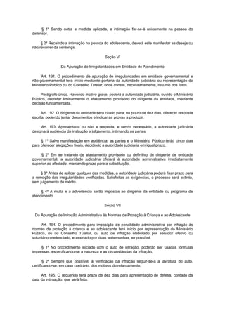 § 1º Sendo outra a medida aplicada, a intimação far-se-á unicamente na pessoa do
defensor.

     § 2º Recaindo a intimação na pessoa do adolescente, deverá este manifestar se deseja ou
não recorrer da sentença.

                                           Seção VI

                 Da Apuração de Irregularidades em Entidade de Atendimento

     Art. 191. O procedimento de apuração de irregularidades em entidade governamental e
não-governamental terá início mediante portaria da autoridade judiciária ou representação do
Ministério Público ou do Conselho Tutelar, onde conste, necessariamente, resumo dos fatos.

     Parágrafo único. Havendo motivo grave, poderá a autoridade judiciária, ouvido o Ministério
Público, decretar liminarmente o afastamento provisório do dirigente da entidade, mediante
decisão fundamentada.

      Art. 192. O dirigente da entidade será citado para, no prazo de dez dias, oferecer resposta
escrita, podendo juntar documentos e indicar as provas a produzir.

     Art. 193. Apresentada ou não a resposta, e sendo necessário, a autoridade judiciária
designará audiência de instrução e julgamento, intimando as partes.

     § 1º Salvo manifestação em audiência, as partes e o Ministério Público terão cinco dias
para oferecer alegações finais, decidindo a autoridade judiciária em igual prazo.

     § 2º Em se tratando de afastamento provisório ou definitivo de dirigente de entidade
governamental, a autoridade judiciária oficiará à autoridade administrativa imediatamente
superior ao afastado, marcando prazo para a substituição.

    § 3º Antes de aplicar qualquer das medidas, a autoridade judiciária poderá fixar prazo para
a remoção das irregularidades verificadas. Satisfeitas as exigências, o processo será extinto,
sem julgamento de mérito.

     § 4º A multa e a advertência serão impostas ao dirigente da entidade ou programa de
atendimento.

                                           Seção VII

 Da Apuração de Infração Administrativa às Normas de Proteção à Criança e ao Adolescente

     Art. 194. O procedimento para imposição de penalidade administrativa por infração às
normas de proteção à criança e ao adolescente terá início por representação do Ministério
Público, ou do Conselho Tutelar, ou auto de infração elaborado por servidor efetivo ou
voluntário credenciado, e assinado por duas testemunhas, se possível.

     § 1º No procedimento iniciado com o auto de infração, poderão ser usadas fórmulas
impressas, especificando-se a natureza e as circunstâncias da infração.

       § 2º Sempre que possível, à verificação da infração seguir-se-á a lavratura do auto,
certificando-se, em caso contrário, dos motivos do retardamento.

     Art. 195. O requerido terá prazo de dez dias para apresentação de defesa, contado da
data da intimação, que será feita:
 