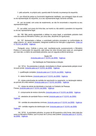 I - pelo autuante, no próprio auto, quando este for lavrado na presença do requerido;

     II - por oficial de justiça ou funcionário legalmente habilitado, que entregará cópia do auto
ou da representação ao requerido, ou a seu representante legal, lavrando certidão;

     III - por via postal, com aviso de recebimento, se não for encontrado o requerido ou seu
representante legal;

     IV - por edital, com prazo de trinta dias, se incerto ou não sabido o paradeiro do requerido
ou de seu representante legal.

      Art. 196. Não sendo apresentada a defesa no prazo legal, a autoridade judiciária dará
vista dos autos do Ministério Público, por cinco dias, decidindo em igual prazo.

      Art. 197. Apresentada a defesa, a autoridade judiciária procederá na conformidade do
artigo anterior, ou, sendo necessário, designará audiência de instrução e julgamento. (Vide Lei
nº 12.010, de 2009) Vigência

      Parágrafo único. Colhida a prova oral, manifestar-se-ão sucessivamente o Ministério
Público e o procurador do requerido, pelo tempo de vinte minutos para cada um, prorrogável
por mais dez, a critério da autoridade judiciária, que em seguida proferirá sentença.

                                            Seção VIII
                        (Incluída pela Lei nº 12.010, de 2009) Vigência

                            Da Habilitação de Pretendentes à Adoção

      Art. 197-A. Os postulantes à adoção, domiciliados no Brasil, apresentarão petição inicial
na qual conste: (Incluído pela Lei nº 12.010, de 2009) Vigência

      I - qualificação completa; (Incluído pela Lei nº 12.010, de 2009) Vigência

      II - dados familiares; (Incluído pela Lei nº 12.010, de 2009) Vigência

      III - cópias autenticadas de certidão de nascimento ou casamento, ou declaração relativa
ao período de união estável; (Incluído pela Lei nº 12.010, de 2009) Vigência

      IV - cópias da cédula de identidade e inscrição no Cadastro de Pessoas
Físicas; (Incluído pela Lei nº 12.010, de 2009) Vigência

      V - comprovante de renda e domicílio; (Incluído pela Lei nº 12.010, de 2009) Vigência

      VI - atestados de sanidade física e mental; (Incluído pela Lei nº 12.010, de 2009)
Vigência

      VII - certidão de antecedentes criminais; (Incluído pela Lei nº 12.010, de 2009) Vigência

      VIII - certidão negativa de distribuição cível. (Incluído pela Lei nº 12.010, de 2009)
Vigência

      Art. 197-B. A autoridade judiciária, no prazo de 48 (quarenta e oito) horas, dará vista dos
autos ao Ministério Público, que no prazo de 5 (cinco) dias poderá: (Incluído pela Lei nº 12.010,
de 2009) Vigência
 