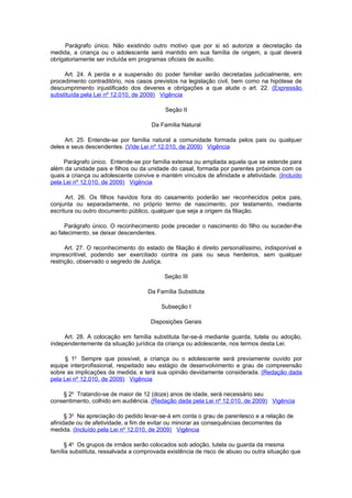 Parágrafo único. Não existindo outro motivo que por si só autorize a decretação da
medida, a criança ou o adolescente será mantido em sua família de origem, a qual deverá
obrigatoriamente ser incluída em programas oficiais de auxílio.

     Art. 24. A perda e a suspensão do poder familiar serão decretadas judicialmente, em
procedimento contraditório, nos casos previstos na legislação civil, bem como na hipótese de
descumprimento injustificado dos deveres e obrigações a que alude o art. 22. (Expressão
substituída pela Lei nº 12.010, de 2009) Vigência

                                           Seção II

                                     Da Família Natural

     Art. 25. Entende-se por família natural a comunidade formada pelos pais ou qualquer
deles e seus descendentes. (Vide Lei nº 12.010, de 2009) Vigência

     Parágrafo único. Entende-se por família extensa ou ampliada aquela que se estende para
além da unidade pais e filhos ou da unidade do casal, formada por parentes próximos com os
quais a criança ou adolescente convive e mantém vínculos de afinidade e afetividade. (Incluído
pela Lei nº 12.010, de 2009) Vigência

      Art. 26. Os filhos havidos fora do casamento poderão ser reconhecidos pelos pais,
conjunta ou separadamente, no próprio termo de nascimento, por testamento, mediante
escritura ou outro documento público, qualquer que seja a origem da filiação.

     Parágrafo único. O reconhecimento pode preceder o nascimento do filho ou suceder-lhe
ao falecimento, se deixar descendentes.

      Art. 27. O reconhecimento do estado de filiação é direito personalíssimo, indisponível e
imprescritível, podendo ser exercitado contra os pais ou seus herdeiros, sem qualquer
restrição, observado o segredo de Justiça.

                                          Seção III

                                    Da Família Substituta

                                         Subseção I

                                     Disposições Gerais

     Art. 28. A colocação em família substituta far-se-á mediante guarda, tutela ou adoção,
independentemente da situação jurídica da criança ou adolescente, nos termos desta Lei.

      § 1o Sempre que possível, a criança ou o adolescente será previamente ouvido por
equipe interprofissional, respeitado seu estágio de desenvolvimento e grau de compreensão
sobre as implicações da medida, e terá sua opinião devidamente considerada. (Redação dada
pela Lei nº 12.010, de 2009) Vigência

    § 2o Tratando-se de maior de 12 (doze) anos de idade, será necessário seu
consentimento, colhido em audiência. (Redação dada pela Lei nº 12.010, de 2009) Vigência

      § 3o Na apreciação do pedido levar-se-á em conta o grau de parentesco e a relação de
afinidade ou de afetividade, a fim de evitar ou minorar as consequências decorrentes da
medida. (Incluído pela Lei nº 12.010, de 2009) Vigência

     § 4o Os grupos de irmãos serão colocados sob adoção, tutela ou guarda da mesma
família substituta, ressalvada a comprovada existência de risco de abuso ou outra situação que
 