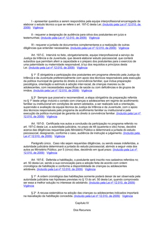 I - apresentar quesitos a serem respondidos pela equipe interprofissional encarregada de
elaborar o estudo técnico a que se refere o art. 197-C desta Lei; (Incluído pela Lei nº 12.010, de
2009) Vigência

      II - requerer a designação de audiência para oitiva dos postulantes em juízo e
testemunhas; (Incluído pela Lei nº 12.010, de 2009) Vigência

       III - requerer a juntada de documentos complementares e a realização de outras
diligências que entender necessárias. (Incluído pela Lei nº 12.010, de 2009) Vigência

        Art. 197-C. Intervirá no feito, obrigatoriamente, equipe interprofissional a serviço da
Justiça da Infância e da Juventude, que deverá elaborar estudo psicossocial, que conterá
subsídios que permitam aferir a capacidade e o preparo dos postulantes para o exercício de
uma paternidade ou maternidade responsável, à luz dos requisitos e princípios desta
Lei. (Incluído pela Lei nº 12.010, de 2009) Vigência

      § 1o É obrigatória a participação dos postulantes em programa oferecido pela Justiça da
Infância e da Juventude preferencialmente com apoio dos técnicos responsáveis pela execução
da política municipal de garantia do direito à convivência familiar, que inclua preparação
psicológica, orientação e estímulo à adoção inter-racial, de crianças maiores ou de
adolescentes, com necessidades específicas de saúde ou com deficiências e de grupos de
irmãos. (Incluído pela Lei nº 12.010, de 2009) Vigência

       § 2o Sempre que possível e recomendável, a etapa obrigatória da preparação referida
      o
no § 1 deste artigo incluirá o contato com crianças e adolescentes em regime de acolhimento
familiar ou institucional em condições de serem adotados, a ser realizado sob a orientação,
supervisão e avaliação da equipe técnica da Justiça da Infância e da Juventude, com o apoio
dos técnicos responsáveis pelo programa de acolhimento familiar ou institucional e pela
execução da política municipal de garantia do direito à convivência familiar. (Incluído pela Lei nº
12.010, de 2009) Vigência

       Art. 197-D. Certificada nos autos a conclusão da participação no programa referido no
art. 197-C desta Lei, a autoridade judiciária, no prazo de 48 (quarenta e oito) horas, decidirá
acerca das diligências requeridas pelo Ministério Público e determinará a juntada do estudo
psicossocial, designando, conforme o caso, audiência de instrução e julgamento. (Incluído pela
Lei nº 12.010, de 2009) Vigência

       Parágrafo único. Caso não sejam requeridas diligências, ou sendo essas indeferidas, a
autoridade judiciária determinará a juntada do estudo psicossocial, abrindo a seguir vista dos
autos ao Ministério Público, por 5 (cinco) dias, decidindo em igual prazo. (Incluído pela Lei nº
12.010, de 2009) Vigência

       Art. 197-E. Deferida a habilitação, o postulante será inscrito nos cadastros referidos no
art. 50 desta Lei, sendo a sua convocação para a adoção feita de acordo com ordem
cronológica de habilitação e conforme a disponibilidade de crianças ou adolescentes
adotáveis. (Incluído pela Lei nº 12.010, de 2009) Vigência

       § 1o A ordem cronológica das habilitações somente poderá deixar de ser observada pela
autoridade judiciária nas hipóteses previstas no § 13 do art. 50 desta Lei, quando comprovado
ser essa a melhor solução no interesse do adotando. (Incluído pela Lei nº 12.010, de 2009)
Vigência

      § 2o A recusa sistemática na adoção das crianças ou adolescentes indicados importará
na reavaliação da habilitação concedida. (Incluído pela Lei nº 12.010, de 2009) Vigência

                                           Capítulo IV

                                          Dos Recursos
 