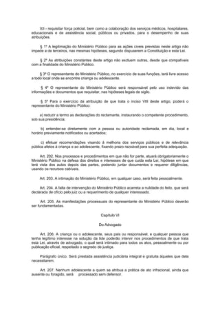 XII - requisitar força policial, bem como a colaboração dos serviços médicos, hospitalares,
educacionais e de assistência social, públicos ou privados, para o desempenho de suas
atribuições.

    § 1º A legitimação do Ministério Público para as ações cíveis previstas neste artigo não
impede a de terceiros, nas mesmas hipóteses, segundo dispuserem a Constituição e esta Lei.

    § 2º As atribuições constantes deste artigo não excluem outras, desde que compatíveis
com a finalidade do Ministério Público.

     § 3º O representante do Ministério Público, no exercício de suas funções, terá livre acesso
a todo local onde se encontre criança ou adolescente.

      § 4º O representante do Ministério Público será responsável pelo uso indevido das
informações e documentos que requisitar, nas hipóteses legais de sigilo.

     § 5º Para o exercício da atribuição de que trata o inciso VIII deste artigo, poderá o
representante do Ministério Público:

     a) reduzir a termo as declarações do reclamante, instaurando o competente procedimento,
sob sua presidência;

      b) entender-se diretamente com a pessoa ou autoridade reclamada, em dia, local e
horário previamente notificados ou acertados;

      c) efetuar recomendações visando à melhoria dos serviços públicos e de relevância
pública afetos à criança e ao adolescente, fixando prazo razoável para sua perfeita adequação.

     Art. 202. Nos processos e procedimentos em que não for parte, atuará obrigatoriamente o
Ministério Público na defesa dos direitos e interesses de que cuida esta Lei, hipótese em que
terá vista dos autos depois das partes, podendo juntar documentos e requerer diligências,
usando os recursos cabíveis.

     Art. 203. A intimação do Ministério Público, em qualquer caso, será feita pessoalmente.

     Art. 204. A falta de intervenção do Ministério Público acarreta a nulidade do feito, que será
declarada de ofício pelo juiz ou a requerimento de qualquer interessado.

      Art. 205. As manifestações processuais do representante do Ministério Público deverão
ser fundamentadas.

                                           Capítulo VI

                                          Do Advogado

     Art. 206. A criança ou o adolescente, seus pais ou responsável, e qualquer pessoa que
tenha legítimo interesse na solução da lide poderão intervir nos procedimentos de que trata
esta Lei, através de advogado, o qual será intimado para todos os atos, pessoalmente ou por
publicação oficial, respeitado o segredo de justiça.

    Parágrafo único. Será prestada assistência judiciária integral e gratuita àqueles que dela
necessitarem.

    Art. 207. Nenhum adolescente a quem se atribua a prática de ato infracional, ainda que
ausente ou foragido, será processado sem defensor.
 