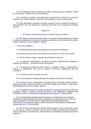 § 1º Se o adolescente não tiver defensor, ser-lhe-á nomeado pelo juiz, ressalvado o direito
de, a todo tempo, constituir outro de sua preferência.

    § 2º A ausência do defensor não determinará o adiamento de nenhum ato do processo,
devendo o juiz nomear substituto, ainda que provisoriamente, ou para o só efeito do ato.

      § 3º Será dispensada a outorga de mandato, quando se tratar de defensor nomeado ou,
sido constituído, tiver sido indicado por ocasião de ato formal com a presença da autoridade
judiciária.

                                          Capítulo VII

              Da Proteção Judicial dos Interesses Individuais, Difusos e Coletivos

      Art. 208. Regem-se pelas disposições desta Lei as ações de responsabilidade por ofensa
aos direitos assegurados à criança e ao adolescente, referentes ao não oferecimento ou oferta
irregular: (Vide Lei nº 12.010, de 2009) Vigência

     I - do ensino obrigatório;

     II - de atendimento educacional especializado aos portadores de deficiência;

     III - de atendimento em creche e pré-escola às crianças de zero a seis anos de idade;

     IV - de ensino noturno regular, adequado às condições do educando;

      V - de programas suplementares de oferta de material didático-escolar, transporte e
assistência à saúde do educando do ensino fundamental;

      VI - de serviço de assistência social visando à proteção à família, à maternidade, à
infância e à adolescência, bem como ao amparo às crianças e adolescentes que dele
necessitem;

     VII - de acesso às ações e serviços de saúde;

     VIII - de escolarização e profissionalização dos adolescentes privados de liberdade.

      IX - de ações, serviços e programas de orientação, apoio e promoção social de famílias e
destinados ao pleno exercício do direito à convivência familiar por crianças e adolescentes.
(Incluído pela Lei nº 12.010, de 2009) Vigência

      § 1o As hipóteses previstas neste artigo não excluem da proteção judicial outros interesses
individuais, difusos ou coletivos, próprios da infância e da adolescência, protegidos pela
Constituição e pela Lei. (Renumerado do Parágrafo único pela Lei nº 11.259, de 2005)

      § 2o A investigação do desaparecimento de crianças ou adolescentes será realizada
imediatamente após notificação aos órgãos competentes, que deverão comunicar o fato aos
portos, aeroportos, Polícia Rodoviária e companhias de transporte interestaduais e
internacionais, fornecendo-lhes todos os dados necessários à identificação do desaparecido.
(Incluído pela Lei nº 11.259, de 2005)

    Art. 209. As ações previstas neste Capítulo serão propostas no foro do local onde ocorreu
ou deva ocorrer a ação ou omissão, cujo juízo terá competência absoluta para processar a
causa, ressalvadas a competência da Justiça Federal e a competência originária dos tribunais
superiores.
 